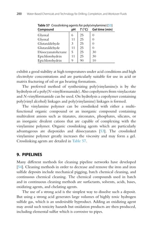 200 Water-Based Chemicals and Technology for Drilling, Completion, and Workover Fluids
Table 57 Crosslinking agents for poly(vinylamine) [53]
Compound pH T (◦C) Gel time (min)
Glyoxal 6 25 0
Glyoxal 11 25 0
Glutaraldehyde 3 25 0
Glutaraldehyde 11 25 0
Diisocyanatohexane 5 25 30
Epichlorohydrin 11 25 30
Epichlorohydrin 9 90 10
exhibit a good stability at high temperatures under acid conditions and high
electrolyte concentrations and are particularly suitable for use in acid or
matrix fracturing of oil or gas bearing formations.
The preferred method of synthesizing poly(vinylamine)s is by the
hydrolysis of a poly(N-vinylformamide). Also copolymers from vinylacetate
and N-vinylformamide can be used. On hydrolysis a copolymer containing
poly(vinyl alcohol) linkages and poly(vinylamine) linkages is formed.
The vinylamine polymer can be crosslinked with either a multi-
functional organic compound or an inorganic compound containing
multivalent anions such as titanates, zirconates, phosphates, silicates, or
an inorganic divalent cations that are capable of complexing with the
vinylamine polymer. Organic crosslinking agents which are particularly
advantageous are diepoxides and diisocyanates [53]. The crosslinked
vinylamine polymer greatly increases the viscosity and may form a gel.
Crosslinking agents are detailed in Table 57.
9. PIPELINES
Many different methods for cleaning pipeline networks have developed
[54]. Cleaning methods in order to decrease and remove the iron and iron
sulfide deposits include mechanical pigging, batch chemical cleaning, and
continuous chemical cleaning. The chemical compounds used in batch
and in continuous cleaning methods are surfactants, solvents, acids, bases,
oxidizing agents, and chelating agents.
The use of a strong acid is the simplest way to dissolve such a deposit.
But using a strong acid generates large volumes of highly toxic hydrogen
sulfide gas, which is an undesirable byproduct. Adding an oxidizing agent
may avoid such toxicity hazards but oxidation products are then produced,
including elemental sulfur which is corrosive to pipes.
 