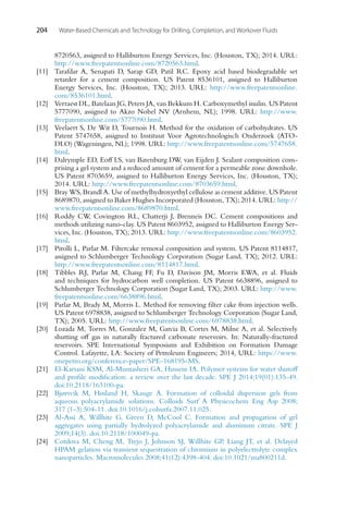 204 Water-Based Chemicals and Technology for Drilling, Completion, and Workover Fluids
8720563, assigned to Halliburton Energy Services, Inc. (Houston, TX); 2014. URL:
http://www.freepatentsonline.com/8720563.html.
[11] Tarafdar A, Senapati D, Sarap GD, Patil RC. Epoxy acid based biodegradable set
retarder for a cement composition. US Patent 8536101, assigned to Halliburton
Energy Services, Inc. (Houston, TX); 2013. URL: http://www.freepatentsonline.
com/8536101.html.
[12] Verraest DL, Batelaan JG, Peters JA, van Bekkum H. Carboxymethyl inulin. US Patent
5777090, assigned to Akzo Nobel NV (Arnhem, NL); 1998. URL: http://www.
freepatentsonline.com/5777090.html.
[13] Veelaert S, De Wit D, Tournois H. Method for the oxidation of carbohydrates. US
Patent 5747658, assigned to Instituut Voor Agrotechnologisch Onderzoek (ATO-
DLO) (Wageningen, NL); 1998. URL: http://www.freepatentsonline.com/5747658.
html.
[14] Dalrymple ED, Eoff LS, van Batenburg DW, van Eijden J. Sealant composition com-
prising a gel system and a reduced amount of cement for a permeable zone downhole.
US Patent 8703659, assigned to Halliburton Energy Services, Inc. (Houston, TX);
2014. URL: http://www.freepatentsonline.com/8703659.html.
[15] Bray WS, Brandl A. Use of methylhydroxyethyl cellulose as cement additive. US Patent
8689870, assigned to Baker Hughes Incorporated (Houston, TX); 2014. URL: http://
www.freepatentsonline.com/8689870.html.
[16] Roddy CW, Covington RL, Chatterji J, Brenneis DC. Cement compositions and
methods utilizing nano-clay. US Patent 8603952, assigned to Halliburton Energy Ser-
vices, Inc. (Houston, TX); 2013. URL: http://www.freepatentsonline.com/8603952.
html.
[17] Pirolli L, Parlar M. Filtercake removal composition and system. US Patent 8114817,
assigned to Schlumberger Technology Corporation (Sugar Land, TX); 2012. URL:
http://www.freepatentsonline.com/8114817.html.
[18] Tibbles RJ, Parlar M, Chang FF, Fu D, Davison JM, Morris EWA, et al. Fluids
and techniques for hydrocarbon well completion. US Patent 6638896, assigned to
Schlumberger Technology Corporation (Sugar Land, TX); 2003. URL: http://www.
freepatentsonline.com/6638896.html.
[19] Parlar M, Brady M, Morris L. Method for removing filter cake from injection wells.
US Patent 6978838, assigned to Schlumberger Technology Corporation (Sugar Land,
TX); 2005. URL: http://www.freepatentsonline.com/6978838.html.
[20] Lozada M, Torres M, Gonzalez M, Garcia B, Cortes M, Milne A, et al. Selectively
shutting off gas in naturally fractured carbonate reservoirs. In: Naturally-fractured
reservoirs. SPE International Symposium and Exhibition on Formation Damage
Control. Lafayette, LA: Society of Petroleum Engineers; 2014, URL: https://www.
onepetro.org/conference-paper/SPE-168195-MS.
[21] El-Karsani KSM, Al-Muntasheri GA, Hussein IA. Polymer systems for water shutoff
and profile modification: a review over the last decade. SPE J 2014;19(01):135-49.
doi:10.2118/163100-pa.
[22] Bjørsvik M, Høiland H, Skauge A. Formation of colloidal dispersion gels from
aqueous polyacrylamide solutions. Colloids Surf A Physicochem Eng Asp 2008;
317 (1-3):504-11. doi:10.1016/j.colsurfa.2007.11.025.
[23] Al-Assi A, Willhite G, Green D, McCool C. Formation and propagation of gel
aggregates using partially hydrolyzed polyacrylamide and aluminum citrate. SPE J
2009;14(3). doi:10.2118/100049-pa.
[24] Cordova M, Cheng M, Trejo J, Johnson SJ, Willhite GP, Liang JT, et al. Delayed
HPAM gelation via transient sequestration of chromium in polyelectrolyte complex
nanoparticles. Macromolecules 2008;41(12):4398-404. doi:10.1021/ma800211d.
 