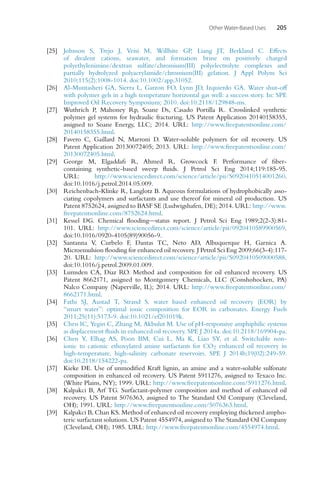 Other Water-Based Uses 205
[25] Johnson S, Trejo J, Veisi M, Willhite GP, Liang JT, Berkland C. Effects
of divalent cations, seawater, and formation brine on positively charged
polyethylenimine/dextran sulfate/chromium(III) polyelectrolyte complexes and
partially hydrolyzed polyacrylamide/chromium(III) gelation. J Appl Polym Sci
2010;115(2):1008-1014. doi:10.1002/app.31052.
[26] Al-Muntasheri GA, Sierra L, Garzon FO, Lynn JD, Izquierdo GA. Water shut-off
with polymer gels in a high temperature horizontal gas well: a success story. In: SPE
Improved Oil Recovery Symposium; 2010. doi:10.2118/129848-ms.
[27] Wuthrich P, Mahoney Rp, Soane Ds, Casado Portilla R. Crosslinked synthetic
polymer gel systems for hydraulic fracturing. US Patent Application 20140158355,
assigned to Soane Energy, LLC; 2014. URL: http://www.freepatentsonline.com/
20140158355.html.
[28] Favero C, Gaillard N, Marroni D. Water-soluble polymers for oil recovery. US
Patent Application 20130072405; 2013. URL: http://www.freepatentsonline.com/
20130072405.html.
[29] George M, Elgaddafi R, Ahmed R, Growcock F. Performance of fiber-
containing synthetic-based sweep fluids. J Petrol Sci Eng 2014;119:185-95.
URL: http://www.sciencedirect.com/science/article/pii/S0920410514001260.
doi:10.1016/j.petrol.2014.05.009.
[30] Reichenbach-Klinke R, Langlotz B. Aqueous formulations of hydrophobically asso-
ciating copolymers and surfactants and use thereof for mineral oil production. US
Patent 8752624, assigned to BASF SE (Ludwigshafen, DE); 2014. URL: http://www.
freepatentsonline.com/8752624.html.
[31] Kessel DG. Chemical flooding—status report. J Petrol Sci Eng 1989;2(2-3):81-
101. URL: http://www.sciencedirect.com/science/article/pii/0920410589900569.
doi:10.1016/0920-4105(89)90056-9.
[32] Santanna V, Curbelo F, Dantas TC, Neto AD, Albuquerque H, Garnica A.
Microemulsion flooding for enhanced oil recovery. J Petrol Sci Eng 2009;66(3-4):117-
20. URL: http://www.sciencedirect.com/science/article/pii/S0920410509000588.
doi:10.1016/j.petrol.2009.01.009.
[33] Lumsden CA, Diaz RO. Method and composition for oil enhanced recovery. US
Patent 8662171, assigned to Montgomery Chemicals, LLC (Conshohocken, PA)
Nalco Company (Naperville, IL); 2014. URL: http://www.freepatentsonline.com/
8662171.html.
[34] Fathi SJ, Austad T, Strand S. water based enhanced oil recovery (EOR) by
“smart water”: optimal ionic composition for EOR in carbonates. Energy Fuels
2011;25(11):5173-9. doi:10.1021/ef201019k.
[35] Chen IC, Yegin C, Zhang M, Akbulut M. Use of pH-responsive amphiphilic systems
as displacement fluids in enhanced oil recovery. SPE J 2014a. doi:10.2118/169904-pa.
[36] Chen Y, Elhag AS, Poon BM, Cui L, Ma K, Liao SY, et al. Switchable non-
ionic to cationic ethoxylated amine surfactants for CO2 enhanced oil recovery in
high-temperature, high-salinity carbonate reservoirs. SPE J 2014b;19(02):249-59.
doi:10.2118/154222-pa.
[37] Kieke DE. Use of unmodified Kraft lignin, an amine and a water-soluble sulfonate
composition in enhanced oil recovery. US Patent 5911276, assigned to Texaco Inc.
(White Plains, NY); 1999. URL: http://www.freepatentsonline.com/5911276.html.
[38] Kalpakci B, Arf TG. Surfactant-polymer composition and method of enhanced oil
recovery. US Patent 5076363, assigned to The Standard Oil Company (Cleveland,
OH); 1991. URL: http://www.freepatentsonline.com/5076363.html.
[39] Kalpakci B, Chan KS. Method of enhanced oil recovery employing thickened ampho-
teric surfactant solutions. US Patent 4554974, assigned to The Standard Oil Company
(Cleveland, OH); 1985. URL: http://www.freepatentsonline.com/4554974.html.
 