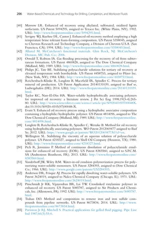 206 Water-Based Chemicals and Technology for Drilling, Completion, and Workover Fluids
[40] Morrow LR. Enhanced oil recovery using alkylated, sulfonated, oxidized lignin
surfactants. US Patent 5094295, assigned to Texaco Inc. (White Plains, NY); 1992.
URL: http://www.freepatentsonline.com/5094295.html.
[41] Sevigny WJ, Kuehne DL, Cantor J. Enhanced oil recovery method employing a high
temperature brine tolerant foam-forming composition. US Patent 5358045, assigned
to Chevron Research and Technology Company, a Division of Chevron U.S.A. (San
Francisco, CA); 1994. URL: http://www.freepatentsonline.com/5358045.html.
[42] Allured M. McCutcheon’s functional materials. Glen Rock, NJ: McCutcheon’s
Division, MC Pub. Co.; 2006.
[43] Oswald T, Robson IA. Gas flooding processing for the recovery of oil from subter-
ranean formations. US Patent 4860828, assigned to The Dow Chemical Company
(Midland, MI); 1989. URL: http://www.freepatentsonline.com/4860828.html.
[44] Philips JC, Tate BE. Stabilizing polysaccharide solutions for tertiary oil recovery at
elevated temperature with borohydride. US Patent 4458753, assigned to Pfizer Inc.
(New York, NY); 1984. URL: http://www.freepatentsonline.com/4458753.html.
[45] Reichenbach-Klinke R, Langlotz B, Macefield IR, Spindler C. Process for tertiary
mineral oil production. US Patent Application 20140131039, assigned to Basf se,
Ludwigshafen (DE); 2014. URL: http://www.freepatentsonline.com/20140131039.
html.
[46] Taylor KC, Nasr-El-Din HA. Water-soluble hydrophobically associating polymers
for improved oil recovery: a literature review. J Pet Sci Eng 1998;19(3-4):265-
80. URL: http://www.sciencedirect.com/science/article/pii/S092041059700048X.
doi:10.1016/S0920-4105(97)00048-X.
[47] Evani S. Enhanced oil recovery process using a hydrophobic associative composition
containing a hydrophilic/hydrophobic polymer. US Patent 4814096, assigned to The
Dow Chemical Company (Midland, MI); 1989. URL: http://www.freepatentsonline.
com/4814096.html.
[48] Langlotz B, Reichenbach-Klinke R, Spindler C, Wenzke B. Method for oil recovery
using hydrophobically associating polymers. WO Patent 2012069477 assigned to Basf
Se; 2012. URL: https://www.google.at/patents/WO2012069477A1?cl=en.
[49] Wellington SL. Stabilizing the viscosity of an aqueous solution of polysaccharide
polymer. US Patent 4218327, assigned to Shell Oil Company (Houston, TX); 1980.
URL: http://www.freepatentsonline.com/4218327.html.
[50] Pich R, Jeronimo P. Method of continuous dissolution of polyacrylamide emul-
sions for enhanced oil recovery (EOR). US Patent 8383560, assigned to S.P.C.M.
SA (Andrezieux Boutheon, FR); 2013. URL: http://www.freepatentsonline.com/
8383560.html.
[51] Vanderhoff JW, Wiley RM. Water-in-oil emulsion polymerization process for poly-
merizing water-soluble monomers. US Patent 3284393, assigned to Dow Chemical
Co.; 1966. URL: http://www.google.com/patents/US3284393.
[52] Anderson DR, Frisque AJ. Process for rapidly dissolving water-soluble polymers. US
Patent 3624019, assigned to Nalco Chemical Company (Chicago, IL); 1971. URL:
http://www.freepatentsonline.com/3624019.html.
[53] Pinschmidt Jr RK, Vijayendran BR, Lai TW. Crosslinked vinylamine polymer in
enhanced oil recovery. US Patent 5085787, assigned to Air Products and Chemi-
cals, Inc. (Allentown, PA); 1992. URL: http://www.freepatentsonline.com/5085787.
html.
[54] Trahan DO. Method and composition to remove iron and iron sulfide com-
pounds from pipeline networks. US Patent 8673834; 2014. URL: http://www.
freepatentsonline.com/8673834.html.
[55] Purinton Jr RJ, Mitchell S. Practical applications for gelled fluid pigging. Pipe Line
Ind 1987;66(3):55-6.
 