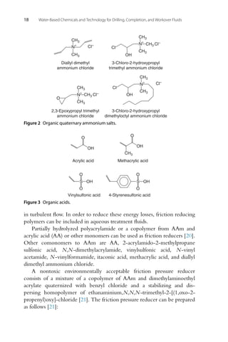 18 Water-Based Chemicals and Technology for Drilling, Completion, and Workover Fluids
2,3-Epoxypropyl trimethyl
ammonium chloride
3-Chloro-2-hydroxypropyl
dimethyloctyl ammonium chloride
CH3
CH3 Cl–
CH3
N
+
O
Cl–
Cl
OH
CH3
CH3
N
+
3-Chloro-2-hydroxypropyl
trimethyl ammonium chloride
Cl
OH
CH3
CH3 Cl–
CH3
N
+
Diallyl dimethyl
ammonium chloride
Cl–
CH3
CH3
N
+
Figure 2 Organic quaternary ammonium salts.
S
O
O
OH
Vinylsulfonic acid
S
O
O
OH
4-Styrenesulfonic acid
OH
O
CH3
Methacrylic acid
OH
O
Acrylic acid
Figure 3 Organic acids.
in turbulent flow. In order to reduce these energy losses, friction reducing
polymers can be included in aqueous treatment fluids.
Partially hydrolyzed polyacrylamide or a copolymer from AAm and
acrylic acid (AA) or other monomers can be used as friction reducers [20].
Other comonomers to AAm are AA, 2-acrylamido-2-methylpropane
sulfonic acid, N,N-dimethylacrylamide, vinylsulfonic acid, N-vinyl
acetamide, N-vinylformamide, itaconic acid, methacrylic acid, and diallyl
dimethyl ammonium chloride.
A nontoxic environmentally acceptable friction pressure reducer
consists of a mixture of a copolymer of AAm and dimethylaminoethyl
acrylate quaternized with benzyl chloride and a stabilizing and dis-
persing homopolymer of ethanaminium,N,N,N-trimethyl-2-[(1,oxo-2-
propenyl)oxy]-chloride [21]. The friction pressure reducer can be prepared
as follows [21]:
 