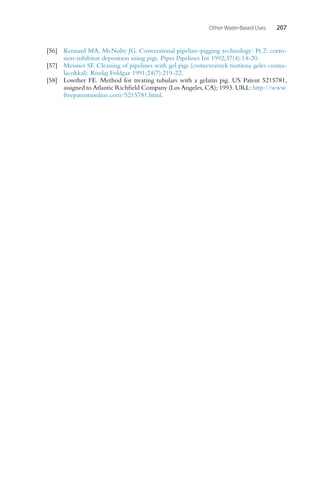 Other Water-Based Uses 207
[56] Kennard MA, McNulty JG. Conventional pipeline-pigging technology: Pt.2: corro-
sion-inhibitor deposition using pigs. Pipes Pipelines Int 1992;37(4):14-20.
[57] Messner SF. Cleaning of pipelines with gel pigs (csotavvezetek tisztitasa geles csoma-
lacokkal). Koolaj Foldgaz 1991;24(7):219-22.
[58] Lowther FE. Method for treating tubulars with a gelatin pig. US Patent 5215781,
assigned to Atlantic Richfield Company (Los Angeles, CA); 1993. URL: http://www.
freepatentsonline.com/5215781.html.
 