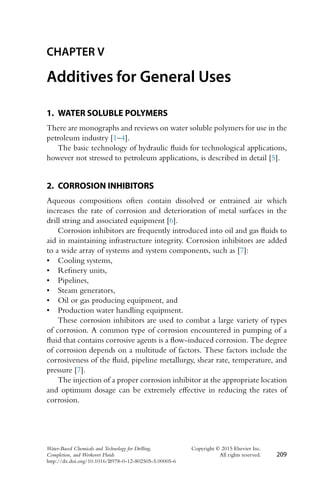 CHAPTER V
Additives for General Uses
1. WATER SOLUBLE POLYMERS
There are monographs and reviews on water soluble polymers for use in the
petroleum industry [1–4].
The basic technology of hydraulic fluids for technological applications,
however not stressed to petroleum applications, is described in detail [5].
2. CORROSION INHIBITORS
Aqueous compositions often contain dissolved or entrained air which
increases the rate of corrosion and deterioration of metal surfaces in the
drill string and associated equipment [6].
Corrosion inhibitors are frequently introduced into oil and gas fluids to
aid in maintaining infrastructure integrity. Corrosion inhibitors are added
to a wide array of systems and system components, such as [7]:
• Cooling systems,
• Refinery units,
• Pipelines,
• Steam generators,
• Oil or gas producing equipment, and
• Production water handling equipment.
These corrosion inhibitors are used to combat a large variety of types
of corrosion. A common type of corrosion encountered in pumping of a
fluid that contains corrosive agents is a flow-induced corrosion. The degree
of corrosion depends on a multitude of factors. These factors include the
corrosiveness of the fluid, pipeline metallurgy, shear rate, temperature, and
pressure [7].
The injection of a proper corrosion inhibitor at the appropriate location
and optimum dosage can be extremely effective in reducing the rates of
corrosion.
Water-Based Chemicals and Technology for Drilling, Copyright © 2015 Elsevier Inc.
Completion, and Workover Fluids All rights reserved. 209
http://dx.doi.org/10.1016/B978-0-12-802505-5.00005-6
 