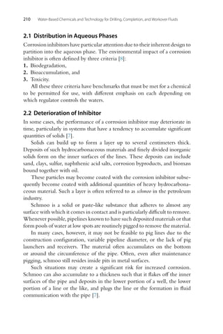 210 Water-Based Chemicals and Technology for Drilling, Completion, and Workover Fluids
2.1 Distribution in Aqueous Phases
Corrosion inhibitors have particular attention due to their inherent design to
partition into the aqueous phase. The environmental impact of a corrosion
inhibitor is often defined by three criteria [8]:
1. Biodegradation,
2. Bioaccumulation, and
3. Toxicity.
All these three criteria have benchmarks that must be met for a chemical
to be permitted for use, with different emphasis on each depending on
which regulator controls the waters.
2.2 Deterioration of Inhibitor
In some cases, the performance of a corrosion inhibitor may deteriorate in
time, particularly in systems that have a tendency to accumulate significant
quantities of solids [7].
Solids can build up to form a layer up to several centimeters thick.
Deposits of such hydrocarbonaceous materials and finely divided inorganic
solids form on the inner surfaces of the lines. These deposits can include
sand, clays, sulfur, naphthenic acid salts, corrosion byproducts, and biomass
bound together with oil.
These particles may become coated with the corrosion inhibitor subse-
quently become coated with additional quantities of heavy hydrocarbona-
ceous material. Such a layer is often referred to as schmoo in the petroleum
industry.
Schmoo is a solid or paste-like substance that adheres to almost any
surface with which it comes in contact and is particularly difficult to remove.
Whenever possible, pipelines known to have such deposited materials or that
form pools of water at low spots are routinely pigged to remove the material.
In many cases, however, it may not be feasible to pig lines due to the
construction configuration, variable pipeline diameter, or the lack of pig
launchers and receivers. The material often accumulates on the bottom
or around the circumference of the pipe. Often, even after maintenance
pigging, schmoo still resides inside pits in metal surfaces.
Such situations may create a significant risk for increased corrosion.
Schmoo can also accumulate to a thickness such that it flakes off the inner
surfaces of the pipe and deposits in the lower portion of a well, the lower
portion of a line or the like, and plugs the line or the formation in fluid
communication with the pipe [7].
 