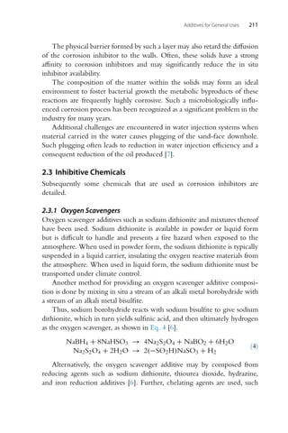 Additives for General Uses 211
The physical barrier formed by such a layer may also retard the diffusion
of the corrosion inhibitor to the walls. Often, these solids have a strong
affinity to corrosion inhibitors and may significantly reduce the in situ
inhibitor availability.
The composition of the matter within the solids may form an ideal
environment to foster bacterial growth the metabolic byproducts of these
reactions are frequently highly corrosive. Such a microbiologically influ-
enced corrosion process has been recognized as a significant problem in the
industry for many years.
Additional challenges are encountered in water injection systems when
material carried in the water causes plugging of the sand-face downhole.
Such plugging often leads to reduction in water injection efficiency and a
consequent reduction of the oil produced [7].
2.3 Inhibitive Chemicals
Subsequently some chemicals that are used as corrosion inhibitors are
detailed.
2.3.1 Oxygen Scavengers
Oxygen scavenger additives such as sodium dithionite and mixtures thereof
have been used. Sodium dithionite is available in powder or liquid form
but is difficult to handle and presents a fire hazard when exposed to the
atmosphere. When used in powder form, the sodium dithionite is typically
suspended in a liquid carrier, insulating the oxygen reactive materials from
the atmosphere. When used in liquid form, the sodium dithionite must be
transported under climate control.
Another method for providing an oxygen scavenger additive composi-
tion is done by mixing in situ a stream of an alkali metal borohydride with
a stream of an alkali metal bisulfite.
Thus, sodium borohydride reacts with sodium bisulfite to give sodium
dithionite, which in turn yields sulfinic acid, and then ultimately hydrogen
as the oxygen scavenger, as shown in Eq. 4 [6].
NaBH4 + 8NaHSO3 → 4Na2S2O4 + NaBO2 + 6H2O
Na2S2O4 + 2H2O → 2(−SO2H)NaSO3 + H2
(4)
Alternatively, the oxygen scavenger additive may by composed from
reducing agents such as sodium dithionite, thiourea dioxide, hydrazine,
and iron reduction additives [6]. Further, chelating agents are used, such
 