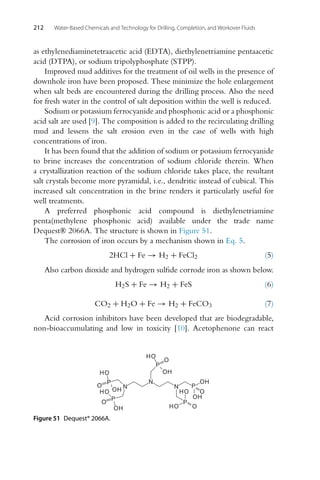 212 Water-Based Chemicals and Technology for Drilling, Completion, and Workover Fluids
as ethylenediaminetetraacetic acid (EDTA), diethylenetriamine pentaacetic
acid (DTPA), or sodium tripolyphosphate (STPP).
Improved mud additives for the treatment of oil wells in the presence of
downhole iron have been proposed. These minimize the hole enlargement
when salt beds are encountered during the drilling process. Also the need
for fresh water in the control of salt deposition within the well is reduced.
Sodium or potassium ferrocyanide and phosphonic acid or a phosphonic
acid salt are used [9]. The composition is added to the recirculating drilling
mud and lessens the salt erosion even in the case of wells with high
concentrations of iron.
It has been found that the addition of sodium or potassium ferrocyanide
to brine increases the concentration of sodium chloride therein. When
a crystallization reaction of the sodium chloride takes place, the resultant
salt crystals become more pyramidal, i.e., dendritic instead of cubical. This
increased salt concentration in the brine renders it particularly useful for
well treatments.
A preferred phosphonic acid compound is diethylenetriamine
penta(methylene phosphonic acid) available under the trade name
Dequest® 2066A. The structure is shown in Figure 51.
The corrosion of iron occurs by a mechanism shown in Eq. 5.
2HCl + Fe → H2 + FeCl2 (5)
Also carbon dioxide and hydrogen sulfide corrode iron as shown below.
H2S + Fe → H2 + FeS (6)
CO2 + H2O + Fe → H2 + FeCO3 (7)
Acid corrosion inhibitors have been developed that are biodegradable,
non-bioaccumulating and low in toxicity [10]. Acetophenone can react
N
N
N
P
P
P
P
P
O
O
O
O
O
OH
OH
HO
HO
HO
OH
HO
OH
HO
OH
Figure 51 Dequest® 2066A.
 