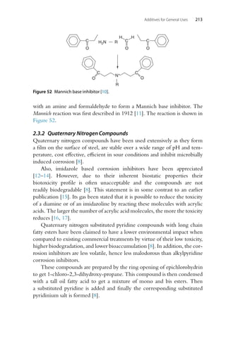 Additives for General Uses 213
C
O
N+
O
C
R
C
O
C
O
H
H
H2N R C
O
Figure 52 Mannich base inhibitor [10].
with an amine and formaldehyde to form a Mannich base inhibitor. The
Mannich reaction was first described in 1912 [11]. The reaction is shown in
Figure 52.
2.3.2 Quaternary Nitrogen Compounds
Quaternary nitrogen compounds have been used extensively as they form
a film on the surface of steel, are stable over a wide range of pH and tem-
perature, cost effective, efficient in sour conditions and inhibit microbially
induced corrosion [8].
Also, imidazole based corrosion inhibitors have been appreciated
[12–14]. However, due to their inherent biostatic properties their
biotoxicity profile is often unacceptable and the compounds are not
readily biodegradable [8]. This statement is in some contrast to an earlier
publication [15]. Its gas been stated that it is possible to reduce the toxicity
of a diamine or of an imidazoline by reacting these molecules with acrylic
acids. The larger the number of acrylic acid molecules, the more the toxicity
reduces [16, 17].
Quaternary nitrogen substituted pyridine compounds with long chain
fatty esters have been claimed to have a lower environmental impact when
compared to existing commercial treatments by virtue of their low toxicity,
higher biodegradation, and lower bioaccumulation [8]. In addition, the cor-
rosion inhibitors are less volatile, hence less malodorous than alkylpyridine
corrosion inhibitors.
These compounds are prepared by the ring opening of epichlorohydrin
to get 1-chloro-2,3-dihydroxy-propane. This compound is then condensed
with a tall oil fatty acid to get a mixture of mono and bis esters. Then
a substituted pyridine is added and finally the corresponding substituted
pyridinium salt is formed [8].
 