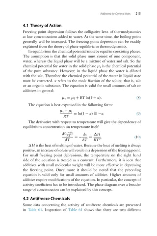 Additives for General Uses 215
4.1 Theory of Action
Freezing point depression follows the colligative laws of thermodynamics
at low concentrations added to water. At the same time, the boiling point
generally will be increased. The freezing point depression can be readily
explained from the theory of phase equilibria in thermodynamics.
In equilibrium the chemical potential must be equal in coexisting phases.
The assumption is that the solid phase must consist of one component,
water, whereas the liquid phase will be a mixture of water and salt. So the
chemical potential for water in the solid phase μs is the chemical potential
of the pure substance. However, in the liquid phase the water is diluted
with the salt. Therefore the chemical potential of the water in liquid state
must be corrected. x refers to the mole fraction of the solute, that is, salt
or an organic substance. The equation is valid for small amounts of salt or
additives in general:
μs = μl + RT ln(1 − x). (8)
The equation is best expressed in the following form:
μs − μl
RT
= ln(1 − x) ∼
= −x. (9)
The derivative with respect to temperature will give the dependence of
equilibrium concentration on temperature itself:
dμs−μl
RT
dT
= −
dx
dT
=
H
RT2
. (10)
H is the heat of melting of water. Because the heat of melting is always
positive, an increase of solute will result in a depression of the freezing point.
For small freezing point depressions, the temperature on the right hand
side of the equation is treated as a constant. Furthermore, it is seen that
additives with small molecular weight will be more effective in depressing
the freezing point. Once more it should be noted that the preceding
equation is valid only for small amounts of additive. Higher amounts of
additive require modifications of the equation. In particular, the concept of
activity coefficient has to be introduced. The phase diagram over a broader
range of concentration can be explained by this concept.
4.2 Antifreeze Chemicals
Some data concerning the activity of antifreeze chemicals are presented
in Table 61. Inspection of Table 61 shows that there are two different
 