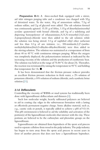 Drilling Fluids 19
Preparation II–1: A three-necked flask equipped with a stirrer,
anl inlet nitrogen purging tube and a condenser was charged with 52 g
of deionized water. To the water, 18 g of ammonium sulfate, 7.5 g of
sodium sulfate, and 2 g of glycerol were added. The salt solution formed
was continuously agitated. 15.35 g of AAm, 1.15 g of dimethylaminoethyl
acrylate quaternized with benzyl chloride, and 4 g of a stabilizing and
dispersing homopolymer of ethanaminium,N,N,N-trimethyl-2-[(1,oxo-
2-propenyl)oxy]-chloride were then added to the salt solution while
the solution was being stirred. 0.1 g of naphthol ethyl ether surfactant
and less than 0.1 g of azo initiator, i.e., 1H-imidazole,2,2-(azobis-
methylethylidene)bis(4,5-dihydro-dihydrochloride) were then added to
the stirring solution. The solution was maintained at a temperature of from
about 40 to 45 ◦C with continuous nitrogen purging. When the oxygen
was completely displaced, the polymerization initiated as indicated by the
increasing viscosity of the solution and the production of exothermic heat.
The solution was held at in the range of 75-80 ◦C for about 2 h. Thereafter,
the reaction was terminated by raising the temperature to 95 ◦C and holding
that temperature for 1 h. 
It has been demonstrated that the friction pressure reducer provides
an excellent friction pressure reduction in fresh water, a 2% solution of
potassium chloride, a 10% solution of sodium chloride, and a synthetic brine
solution [21].
3.1.6 Deflocculants
Controlling the viscosity of WBMs or mud systems has traditionally been
done with lignosulfonate deflocculants and thinners [1].
Such low molecular weight, heavily sulfonated polymers are believed
to aid in coating clay edges in the subterranean formation with a lasting
or effectively permanent negative charge. Some alkaline material, such as,
e.g., caustic soda or potash, is typically added to achieve a pH of 9.5-10.
This pH environment is believed to aid the solubility and activation of the
portion(s) of the lignosulfonate molecules that interact with the clay. These
portions are believed to be the carboxylate and phenolate groups on the
lignosulfonate.
Lignosulfonates are obtained from byproducts of the spent acid process
used to separate cellulose from wood in the pulp industry. The pulp industry
has begun to turn away from the spent acid process in recent years in
favor of another process that does not have a lignosulfonate byproduct.
 