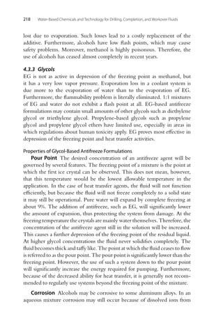218 Water-Based Chemicals and Technology for Drilling, Completion, and Workover Fluids
lost due to evaporation. Such losses lead to a costly replacement of the
additive. Furthermore, alcohols have low flash points, which may cause
safety problems. Moreover, methanol is highly poisonous. Therefore, the
use of alcohols has ceased almost completely in recent years.
4.3.3 Glycols
EG is not as active in depression of the freezing point as methanol, but
it has a very low vapor pressure. Evaporation loss in a coolant system is
due more to the evaporation of water than to the evaporation of EG.
Furthermore, the flammability problem is literally eliminated. 1:1 mixtures
of EG and water do not exhibit a flash point at all. EG-based antifreeze
formulations may contain small amounts of other glycols such as diethylene
glycol or triethylene glycol. Propylene-based glycols such as propylene
glycol and propylene glycol ethers have limited use, especially in areas in
which regulations about human toxicity apply. EG proves most effective in
depression of the freezing point and heat transfer activities.
Properties of Glycol-Based Antifreeze Formulations
Pour Point The desired concentration of an antifreeze agent will be
governed by several features. The freezing point of a mixture is the point at
which the first ice crystal can be observed. This does not mean, however,
that this temperature would be the lowest allowable temperature in the
application. In the case of heat transfer agents, the fluid will not function
efficiently, but because the fluid will not freeze completely to a solid state
it may still be operational. Pure water will expand by complete freezing at
about 9%. The addition of antifreeze, such as EG, will significantly lower
the amount of expansion, thus protecting the system from damage. At the
freezing temperature the crystals are mainly water themselves. Therefore, the
concentration of the antifreeze agent still in the solution will be increased.
This causes a further depression of the freezing point of the residual liquid.
At higher glycol concentrations the fluid never solidifies completely. The
fluid becomes thick and taffy like. The point at which the fluid ceases to flow
is referred to as the pour point. The pour point is significantly lower than the
freezing point. However, the use of such a system down to the pour point
will significantly increase the energy required for pumping. Furthermore,
because of the decreased ability for heat transfer, it is generally not recom-
mended to regularly use systems beyond the freezing point of the mixture.
Corrosion Alcohols may be corrosive to some aluminum alloys. In an
aqueous mixture corrosion may still occur because of dissolved ions from
 
