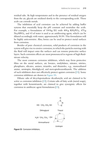Additives for General Uses 219
residual salts. At high temperatures and in the presence of residual oxygen
from the air, glycols are oxidized slowly to the corresponding acids. These
acids can corrode metals.
The inhibition of acid corrosion can be achieved by adding buffer
systems that essentially keep the pH constant and neutralize the acids.
For example, a formulation of 100 kg EG with 400 g KH2PO4, 475 g
Na2HPO4, and 4 l of water is used as an antifreezing agent, which can be
diluted accordingly with water, approximately 50:50. This formulation will
be highly anticorrosive. Also, borax can be used to protect metal surfaces
from corrosion.
Besides of pure chemical corrosion, solid products of corrosion in the
system will give rise to erosive corrosion, in which the particles moving with
the fluid will impact onto the surfaces and can remove protective surface
layers. Such corrosion effects are most pronounced in regions of high fluid-
stream velocity.
The most common corrosion inhibitors, which may form protective
films on the metal surfaces, are borates, molybdates, nitrates, nitrites,
phosphates, silicates, amines, triazoles, and thiazioles, e.g., monoethanol
amine, urotropin, thiodiglycol, and mercaptobenzothiazole. The addition
of such inhibitors does not effectively protect against corrosion [21]. Some
corrosion inhibitors are shown in Figure 55.
Dibasic salts of dicyclopentadiene dicarboxylic acid are claimed to be
active as corrosion inhibitors [22]. Certain salts of fatty acids (metal soaps),
together with benzotriazole, are claimed to give synergistic effects for
corrosion in antifreeze agent formulations [23].
CH2 CH2
OH
H2N
Aminoethanol
N
N
N
N
Urotropin
N
N
N
H
Triazol
CH2 CH2
HS SH
Dithioglycol
Figure 55 Corrosion inhibitors.
 