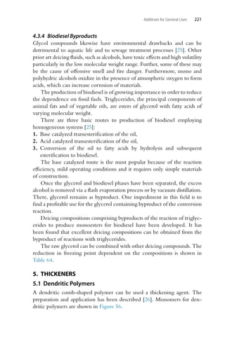 Additives for General Uses 221
4.3.4 Biodiesel Byproducts
Glycol compounds likewise have environmental drawbacks and can be
detrimental to aquatic life and to sewage treatment processes [25]. Other
prior art deicing fluids, such as alcohols, have toxic effects and high volatility
particularly in the low molecular weight range. Further, some of these may
be the cause of offensive smell and fire danger. Furthermore, mono and
polyhydric alcohols oxidize in the presence of atmospheric oxygen to form
acids, which can increase corrosion of materials.
The production of biodiesel is of growing importance in order to reduce
the dependence on fossil fuels. Triglycerides, the principal components of
animal fats and of vegetable oils, are esters of glycerol with fatty acids of
varying molecular weight.
There are three basic routes to production of biodiesel employing
homogeneous systems [25]:
1. Base catalyzed transesterification of the oil,
2. Acid catalyzed transesterification of the oil,
3. Conversion of the oil to fatty acids by hydrolysis and subsequent
esterification to biodiesel.
The base catalyzed route is the most popular because of the reaction
efficiency, mild operating conditions and it requires only simple materials
of construction.
Once the glycerol and biodiesel phases have been separated, the excess
alcohol is removed via a flash evaporation process or by vacuum distillation.
There, glycerol remains as byproduct. One impediment in this field is to
find a profitable use for the glycerol containing byproduct of the conversion
reaction.
Deicing compositions comprising byproducts of the reaction of triglyc-
erides to produce monoesters for biodiesel have been developed. It has
been found that excellent deicing compositions can be obtained from the
byproduct of reactions with triglycerides.
The raw glycerol can be combined with other deicing compounds. The
reduction in freezing point dependent on the compositions is shown in
Table 64.
5. THICKENERS
5.1 Dendritic Polymers
A dendritic comb-shaped polymer can be used a thickening agent. The
preparation and application has been described [26]. Monomers for den-
dritic polymers are shown in Figure 56.
 