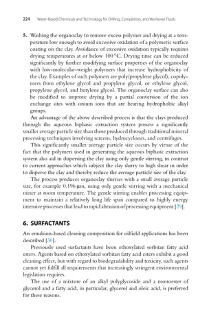 224 Water-Based Chemicals and Technology for Drilling, Completion, and Workover Fluids
5. Washing the organoclay to remove excess polymer and drying at a tem-
perature low enough to avoid excessive oxidation of a polymeric surface
coating on the clay. Avoidance of excessive oxidation typically requires
drying temperatures at or below 100 ◦C. Drying time can be reduced
significantly by further modifying surface properties of the organoclay
with low-molecular-weight polymers that increase hydrophobicity of
the clay. Examples of such polymers are poly(propylene glycol), copoly-
mers from ethylene glycol and propylene glycol, or ethylene glycol,
propylene glycol, and butylene glycol. The organoclay surface can also
be modified to improve drying by a partial conversion of the ion
exchange sites with onium ions that are bearing hydrophobic alkyl
groups.
An advantage of the above described process is that the clays produced
through the aqueous biphasic extraction system possess a significantly
smaller average particle size than those produced through traditional mineral
processing techniques involving screens, hydrocyclones, and centrifuges.
This significantly smaller average particle size occurs by virtue of the
fact that the polymers used in generating the aqueous biphasic extraction
system also aid in dispersing the clay using only gentle stirring, in contrast
to current approaches which subject the clay slurry to high shear in order
to disperse the clay and thereby reduce the average particle size of the clay.
The process produces organoclay slurries with a small average particle
size, for example 0.196 μm, using only gentle stirring with a mechanical
mixer at room temperature. The gentle stirring enables processing equip-
ment to maintain a relatively long life span compared to highly energy
intensive processes that lead to rapid abrasion of processing equipment [29].
6. SURFACTANTS
An emulsion-based cleaning composition for oilfield applications has been
described [30].
Previously used surfactants have been ethoxylated sorbitan fatty acid
esters. Agents based on ethoxylated sorbitan fatty acid esters exhibit a good
cleaning effect, but with regard to biodegradability and toxicity, such agents
cannot yet fulfill all requirements that increasingly stringent environmental
legislation requires.
The use of a mixture of an alkyl polyglycoside and a monoester of
glycerol and a fatty acid, in particular, glycerol and oleic acid, is preferred
for these reasons.
 