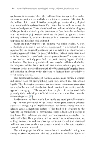 226 Water-Based Chemicals and Technology for Drilling, Completion, and Workover Fluids
are favored in situations where the wellbore fluids are exposed to under-
pressured geological strata and where a minimum invasion of the strata by
the wellbore fluid is desired, further during the perforation of a geological
strata at under-balanced conditions. This means that the wellbore pressure is
less than fluid pressure. There, the reduced head helps to minimize plugging
of the perforation caused by the movement of fines into the perforation
from the wellbore [33]. Aerated liquids are comprised of a gas and a liquid
and may additionally contain additives such as corrosion inhibitors and
suspended solids such as mud and sand.
Foams are highly dispersed gas in liquid two-phase systems. A foam
is physically composed of gas bubbles surrounded by a surfactant-bearing
aqueous film and nominally contains a gas, a surfactant which functions as a
foaming agent, and water. The quality of the foam or foam quality is defined
to be the volume percent of gas in the two-phase mixture. The water used in
foams may be chemically pure, fresh, or contain varying degrees of salinity
or hardness. The foam may additionally contain other additives which alter
the properties of the foam. Such additives include selected polymers or
bentonite, which increase film strength, thereby forming stiff or gelled foams
and corrosion inhibitors which function to decrease foam corrosivity in
metal-bearing systems.
The rheological properties of foam are complex and provide a separate
and distinct basis for distinguishing foam from aerated and non-aerated
liquids. The theological properties are dependent upon many parameters
such as bubble size and distribution, fluid viscosity, foam quality, and the
type of foaming agent. The use of a foam in place of conventional fluids
generally reduces the degree of fluid invasion from the wellbore into the
surrounding strata [33].
Furthermore, the foam which does invade the strata generally contains
a high volume percentage of gas which upon pressurization possesses
significant energy. Upon depressurization, the stored energy which is
released causes a significant portion of this fluid to be returned to the
wellbore. In comparison to conventional fluids, a foam also possesses at
low linear flow velocities excellent carrying capacities, particularly for
water and solids. These properties are particularly useful when conducting
drilling, completion, and workover operations on vertical and horizontal
wells and even more so when low pressure, semi-depleted or water-sensitive
formations are encountered.
The unique properties of foam also enable the use of coiled tubing units
during workover operations. The use of such units results in significant
 
