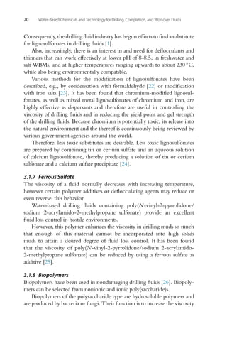 20 Water-Based Chemicals and Technology for Drilling, Completion, and Workover Fluids
Consequently, the drilling fluid industry has begun efforts to find a substitute
for lignosulfonates in drilling fluids [1].
Also, increasingly, there is an interest in and need for deflocculants and
thinners that can work effectively at lower pH of 8-8.5, in freshwater and
salt WBMs, and at higher temperatures ranging upwards to about 230 ◦C,
while also being environmentally compatible.
Various methods for the modification of lignosulfonates have been
described, e.g., by condensation with formaldehyde [22] or modification
with iron salts [23]. It has been found that chromium-modified lignosul-
fonates, as well as mixed metal lignosulfonates of chromium and iron, are
highly effective as dispersants and therefore are useful in controlling the
viscosity of drilling fluids and in reducing the yield point and gel strength
of the drilling fluids. Because chromium is potentially toxic, its release into
the natural environment and the thereof is continuously being reviewed by
various government agencies around the world.
Therefore, less toxic substitutes are desirable. Less toxic lignosulfonates
are prepared by combining tin or cerium sulfate and an aqueous solution
of calcium lignosulfonate, thereby producing a solution of tin or cerium
sulfonate and a calcium sulfate precipitate [24].
3.1.7 Ferrous Sulfate
The viscosity of a fluid normally decreases with increasing temperature,
however certain polymer additives or deflocculating agents may reduce or
even reverse, this behavior.
Water-based drilling fluids containing poly(N-vinyl-2-pyrrolidone/
sodium 2-acrylamido-2-methylpropane sulfonate) provide an excellent
fluid loss control in hostile environments.
However, this polymer enhances the viscosity in drilling muds so much
that enough of this material cannot be incorporated into high solids
muds to attain a desired degree of fluid loss control. It has been found
that the viscosity of poly(N-vinyl-2-pyrrolidone/sodium 2-acrylamido-
2-methylpropane sulfonate) can be reduced by using a ferrous sulfate as
additive [25].
3.1.8 Biopolymers
Biopolymers have been used in nondamaging drilling fluids [26]. Biopoly-
mers can be selected from nonionic and ionic poly(saccharide)s.
Biopolymers of the polysaccharide type are hydrosoluble polymers and
are produced by bacteria or fungi. Their function is to increase the viscosity
 