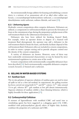 228 Water-Based Chemicals and Technology for Drilling, Completion, and Workover Fluids
An environmentally benign additive for foaming and stabilizing a cement
slurry is a mixture of an ammonium salt of an alkyl ether sulfate sur-
factant, a cocoamidopropyl hydroxysultaine surfactant, a cocoamidopropyl
dimethylamine oxide surfactant, sodium chloride, and water [35].
8.2.1 Defoaming Agents
Hydraulic cement compositions often comprise defoamers. Defoamers are
utilized, as components in well treatment fluids to prevent the formation of
foam or the entrainment of gas during the preparation and placement of the
well treatment fluid in the subterranean formation [36].
Defoamers also have been utilized for breaking foamed fluids.
For example, when an operator desires to dispose of a foamed well
treatment fluid aboveground, the operator may add a defoamer to the
well treatment fluid to break the foam, and thereby facilitate disposal of the
well treatment fluid. Defoamers often are included in cement compositions,
in order to ensure a proper mixing and to provide adequate control over
the density of the cement composition.
A variety of defoamers are known. However, some of them may
have undesirable environmental characteristics or may be limited by strict
environmental regulations in certain areas of the world.
Cement compositions with environmentally compatible defoamers have
been described [36]. Such environmentally compatible defoamers comprise
octanol, hexanol, or butanol and a surfactant.
9. GELLING IN WATER-BASED SYSTEMS
9.1 Xanthan Gum
The in situ gelation of aqueous solutions of xanthan gum can used to treat
oil spills in soil as a first aid method. In experiments, the gelling reaction
has been carried out using both Cr3+ and Al3+ cations. Cr3+ takes around
1 h to gel, whereas Al3+ gels xanthan at low pH almost instantaneously.
Aqueous solutions of xanthan exhibit a shear thinning behavior, which is
highly favorable for these applications [37].
9.2 Carboxymethyl Cellulose
A mixture of lignosulfonate with modified CMC and metal ions as
crosslinking agents has been suggested as a plugging agent [38]. CMC,
modified with poly(oxyethylene glycol) ethers of higher fatty alcohols,
combines the properties of a surfactant and CMC.
 