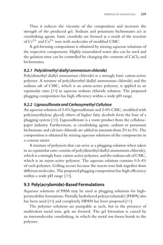 Additives for General Uses 229
Thus it reduces the viscosity of the composition and increases the
strength of the produced gel. Sodium and potassium bichromates act as
crosslinking agents. Ionic crosslinks are formed as a result of the reaction
of Cr3+ and Ca2+ ions with molecules of modified CMC.
A gel-forming composition is obtained by mixing aqueous solutions of
the respective components. Highly mineralized water also can be used and
the gelation time can be controlled by changing the contents of CaCl2 and
bichromates.
9.2.1 Poly(dimethyl diallyl ammonium chloride)
Poly(dimethyl diallyl ammonium chloride) is a strongly basic cation-active
polymer. A mixture of poly(dimethyl diallyl ammonium chloride) and the
sodium salt of CMC, which is an anion-active polymer, is applied in an
equimolar ratio [39] in aqueous sodium chloride solution. The proposed
plugging composition has high efficiency within a wide pH range.
9.2.2 Lignosulfonate and Carboxymethyl Cellulose
An aqueous solution of 3-6% lignosulfonate and 2-8% CMC, modified with
poly(oxyethylene glycol) ethers of higher fatty alcohols form the base of a
plugging system [38]. Lignosulfonate is a waste product from the cellulose-
paper industry. Furthermore, as crosslinking agents, sodium or potassium
bichromate and calcium chloride are added in amounts from 2% to 5%. The
composition is obtained by mixing aqueous solutions of the components in
a cement mixer.
A mixture of polymers that can serve as a plugging solution when taken
in an equimolar ratio consists of poly(dimethyl diallyl ammonium chloride),
which is a strongly basic cation-active polymer, and the sodium salt of CMC,
which is an anion-active polymer. The aqueous solution contains 0.5-4%
of each polymer. Gelling occurs because the macro ions link together from
different molecules. The proposed plugging composition has high efficiency
within a wide pH range [39].
9.3 Poly(acrylamide)-Based Formulations
Aqueous solutions of PAM may be used as plugging solutions for high-
permeability formations. Partially hydrolyzed poly(acrylamide) (PHPA) also
has been used [40] and completely HPAN has been proposed [41].
The polymer solutions are pumpable as such, but in the presence of
multivalent metal ions, gels are formed. The gel formation is caused by
an intermolecular crosslinking, in which the metal ion forms bonds to the
polymer.
 