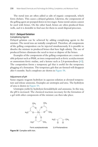 230 Water-Based Chemicals and Technology for Drilling, Completion, and Workover Fluids
The metal ions are often added as salts of organic compounds, which
form chelates. This causes a delayed gelation. Likewise, the components of
the gelling agent are pumped down in two stages. Some metal cations cannot
be used with brines. On the other hand, brines are often produced from
wells, and it is desirable to find uses for them to avoid disposal processes.
9.3.1 Delayed Gelation
Complexing Agents
Delayed gelation can be achieved by adding complexing agents to the
mixture. The metal ions are initially complexed. Therefore, all components
of the gelling composition can be injected simultaneously. It is possible to
dissolve the mixture in produced brines that have high salinity. The use of
produced brines eliminates the need to treat or dispose of the brines.
Examples of the components of the gelling composition are a water sol-
uble polymer such as PAM, an iron compound such as ferric acetylacetonate
or ammonium ferric oxalate, and a ketone such as 2,4-pentanedione [42].
The composition forms a temporary gel that is useful for the temporary
plugging of a formation. The temporary gels that are formed will disappear
after 6 months. Such complexes are shown in Figure 58.
Adjustment of pH
Some organic reagents hydrolyze in aqueous solution at elevated tempera-
ture and release ammonia. Examples are urotropin and urea. The hydrolysis
of urea is shown in Figure 59.
Urotropin yields by hydrolysis formaldehyde and ammonia. In this way,
the pH is increased. The chemical reactions necessary for the formation of
a gel with other components of the mixture can then take place.
O
O
CH3
O
O Fe
CH3
O
O
CH3
CH3
Ferric acetylacetonate
O
CH3
H3C
H3C
H3C
2,4-Pentanedione
O
Figure 58 Complex with iron.
 