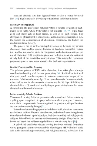 232 Water-Based Chemicals and Technology for Drilling, Completion, and Workover Fluids
Iron and chromic salts from lignosulfonate are also a source for metal
ions [47]. Lignosulfonates are waste products from the paper industry.
Chromium (III) Propionate
A chromium (III) propionate-polymer system is suitable for gelation treat-
ments in oil fields, where fresh water is not available [48, 49]. It produces
good and stable gels in hard brines, as well as in fresh waters. The
effectiveness of treatment is a function of gelling agent concentration (i.e.,
the higher the concentration of chromium propionate, the higher the
residual resistance factors).
The process can be used for in-depth treatment in the same way as with
aluminum citrate and for near-well treatment. Produced brines that contain
iron and barium can be used. In comparison with aluminum citrate, the
use of chromium (III) propionate gives more effective in-depth treatment
at only half of the crosslinker concentration. This makes the chromium
propionate process even more attractive for freshwater applications.
Gelation Process and Gel Breaking
The gelation process of PAM with chromium ions takes place through
coordination bonding with the nitrogen moiety [50]. Studies have indicated
that better results can be expected in certain concentration ranges of the
reactants. Gels formed at neutral pH have been observed to be comparatively
stable and to sustain the reservoir temperature for 50 days. Solubility in
chemicals like HCl, mud acid, and hydrogen peroxide indicates that these
chemicals can be used as breakers.
Environmentally Safe Gel Breakers
Viscous well treating fluids are predominately water-based fluids containing
a gelling agent comprised of a polysaccharide such as guar gum. However,
some of the components in the treating fluids, in particular, delayed breakers
are not environmentally benign [51].
Boron based crosslinking agents include boric acid, disodium octaborate
tetrahydrate, sodium diborate, pentaborates, and minerals containing boron
that release the boron upon hydrolysis. Poly(succinimide) and poly(aspartic
acid) are delayed breakers that are environmentally benign. They chelate the
boron and break the well treating fluid into a low viscosity fluid [51].
A gelled and crosslinked viscous treating fluid was prepared from fresh
water, guar gum a caustic compound for adjusting the pH to alkaline, boric
acid as the crosslinking compound, and poly(succinimide) as breaker. The
 