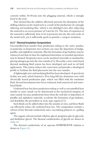 236 Water-Based Chemicals and Technology for Drilling, Completion, and Workover Fluids
converts within 30-40 min into the plugging material, which is strongly
fixed to the rock.
Tests showed that the additive effectively prevents the absorption of the
drilling solution on the stratal rock as a result of the production of a strongly
adhering and insulating film, which is not dislodged even after subjecting
the material to an excess pressure of 3 atm for 2 h. The time of expansion of
the material is sufficiently slow to let it permeate into the slits and cracks of
the stratal rock, yet is sufficiently quick to provide a compact insulation.
9.3.7 Thermal Insulation Compositions
Uncontrolled heat transfer from production tubing to the outer annulus,
in particular, in deepwater riser sections can cause the deposition of sludge,
paraffin, and asphaltene materials. Also the formation of gas hydrates may be
enhanced and shut-in time for unplanned downtime or remedial operations
may be limited. Deepwater risers can be insulated externally or insulated by
placing nitrogen gas into the riser annulus [56]. Recently, a new water based
thermal insulating fluid system has been developed and used in oil field
applications. This system reduces the convection and provides a rheological
profile to facilitate the fluid placement into the riser annulus.
A lightweight riser and insulating fluid has been developed. A special test
facility was used, which featured a 20 m long full size aluminum riser with
electrically heated production pipe, which was filled with the insulation
fluid. Several formulations have been evaluated, both mineral oil and water-
based fluids.
Undesired heat loss from production tubing as well as uncontrolled heat
transfer to outer annuli can be detrimental to the mechanical integrity of
outer annuli, because productivity losses from the well due to deposition of
paraffin and asphaltene materials, accelerate the formation of gas hydrates,
and destabilize the permafrost in arctic type regions [57].
Such fluids can be added either into the annulus or riser, and these fluids
can effectively reduce the undesired heat loss. The composition contains a
solvent of low thermal conductivity and a viscosifying polymer or a gelling
agent.
The organic solvents include ethylene glycol, propylene glycol, glycerol,
and diethylene glycol. The thermal conductivities of glycols are shown in
Table 69.
The thermal conductivity of an aqueous DOWFROST® solution is
shown in Figure 62.
 