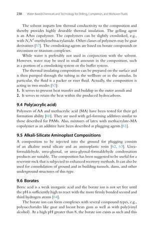 238 Water-Based Chemicals and Technology for Drilling, Completion, and Workover Fluids
The solvent imparts low thermal conductivity to the composition and
thereby provides highly desirable thermal insulation. The gelling agent
is an AAm copolymer. The copolymers can be slightly crosslinked, e.g.,
with N,N-methylenebisacrylamide. Other classes of polymers may be guar
derivatives [57]. The crosslinking agents are based on borate compounds or
zirconium or titanium complexes.
While water is preferably not used in conjunction with the solvent.
However, water may be used in small amounts in the composition, such
as a portion of a crosslinking system or the buffer system.
The thermal insulating composition can be prepared on the surface and
is then pumped through the tubing in the wellbore or in the annulus. In
particular, the fluid is a packer or riser fluid. Actually, the composition is
acting in two modes [57]:
1. It serves to prevent heat transfer and buildup in the outer annuli and
2. It serves to retain the heat within the produced hydrocarbons.
9.4 Poly(acrylic acid)
Polymers of AA and methacrylic acid (MA) have been tested for their gel
formation ability [60]. They are used with gel-forming additives similar to
those described for PAMs. Also, mixtures of latex with methacrylate-MA
copolymer as an additive have been described as plugging agents [61].
9.5 Alkali-Silicate Aminoplast Compositions
A composition to be injected into the ground for plugging consists
of an alkaline metal silicate and an aminoplastic resin [62, 63]. Urea-
formaldehyde, urea-glyoxal, or urea-glyoxal-formaldehyde condensation
products are suitable. The composition has been suggested to be useful for a
reservoir rock that is subjected to enhanced recovery methods. It can also be
used for consolidation of ground and in building tunnels, dams, and other
underground structures of this type.
9.6 Borates
Boric acid is a weak inorganic acid and the borate ion is not set free until
the pH is sufficiently high to react with the more firmly bonded second and
third hydrogen atoms [64].
The borate ion can form complexes with several compound types, e.g.,
polysaccharides like guar and locust bean gum as well as with poly(vinyl
alcohol). At a high pH greater than 8, the borate ion exists as such and this
 
