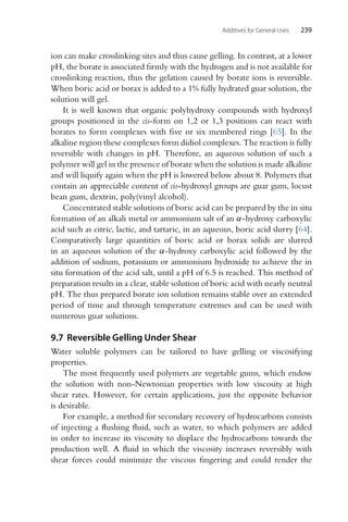 Additives for General Uses 239
ion can make crosslinking sites and thus cause gelling. In contrast, at a lower
pH, the borate is associated firmly with the hydrogen and is not available for
crosslinking reaction, thus the gelation caused by borate ions is reversible.
When boric acid or borax is added to a 1% fully hydrated guar solution, the
solution will gel.
It is well known that organic polyhydroxy compounds with hydroxyl
groups positioned in the cis-form on 1,2 or 1,3 positions can react with
borates to form complexes with five or six membered rings [65]. In the
alkaline region these complexes form didiol complexes. The reaction is fully
reversible with changes in pH. Therefore, an aqueous solution of such a
polymer will gel in the presence of borate when the solution is made alkaline
and will liquify again when the pH is lowered below about 8. Polymers that
contain an appreciable content of cis-hydroxyl groups are guar gum, locust
bean gum, dextrin, poly(vinyl alcohol).
Concentrated stable solutions of boric acid can be prepared by the in situ
formation of an alkali metal or ammonium salt of an α-hydroxy carboxylic
acid such as citric, lactic, and tartaric, in an aqueous, boric acid slurry [64].
Comparatively large quantities of boric acid or borax solids are slurred
in an aqueous solution of the α-hydroxy carboxylic acid followed by the
addition of sodium, potassium or ammonium hydroxide to achieve the in
situ formation of the acid salt, until a pH of 6.5 is reached. This method of
preparation results in a clear, stable solution of boric acid with nearly neutral
pH. The thus prepared borate ion solution remains stable over an extended
period of time and through temperature extremes and can be used with
numerous guar solutions.
9.7 Reversible Gelling Under Shear
Water soluble polymers can be tailored to have gelling or viscosifying
properties.
The most frequently used polymers are vegetable gums, which endow
the solution with non-Newtonian properties with low viscosity at high
shear rates. However, for certain applications, just the opposite behavior
is desirable.
For example, a method for secondary recovery of hydrocarbons consists
of injecting a flushing fluid, such as water, to which polymers are added
in order to increase its viscosity to displace the hydrocarbons towards the
production well. A fluid in which the viscosity increases reversibly with
shear forces could minimize the viscous fingering and could render the
 