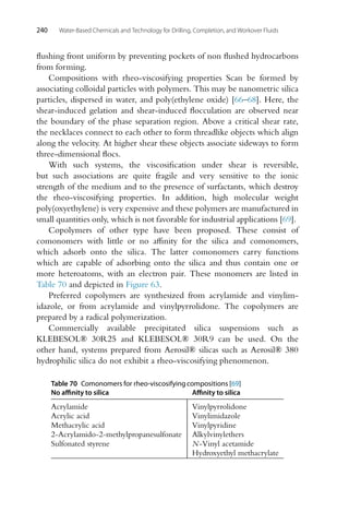 240 Water-Based Chemicals and Technology for Drilling, Completion, and Workover Fluids
flushing front uniform by preventing pockets of non flushed hydrocarbons
from forming.
Compositions with rheo-viscosifying properties Scan be formed by
associating colloidal particles with polymers. This may be nanometric silica
particles, dispersed in water, and poly(ethylene oxide) [66–68]. Here, the
shear-induced gelation and shear-induced flocculation are observed near
the boundary of the phase separation region. Above a critical shear rate,
the necklaces connect to each other to form threadlike objects which align
along the velocity. At higher shear these objects associate sideways to form
three-dimensional flocs.
With such systems, the viscosification under shear is reversible,
but such associations are quite fragile and very sensitive to the ionic
strength of the medium and to the presence of surfactants, which destroy
the rheo-viscosifying properties. In addition, high molecular weight
poly(oxyethylene) is very expensive and these polymers are manufactured in
small quantities only, which is not favorable for industrial applications [69].
Copolymers of other type have been proposed. These consist of
comonomers with little or no affinity for the silica and comonomers,
which adsorb onto the silica. The latter comonomers carry functions
which are capable of adsorbing onto the silica and thus contain one or
more heteroatoms, with an electron pair. These monomers are listed in
Table 70 and depicted in Figure 63.
Preferred copolymers are synthesized from acrylamide and vinylim-
idazole, or from acrylamide and vinylpyrrolidone. The copolymers are
prepared by a radical polymerization.
Commercially available precipitated silica suspensions such as
KLEBESOL® 30R25 and KLEBESOL® 30R9 can be used. On the
other hand, systems prepared from Aerosil® silicas such as Aerosil® 380
hydrophilic silica do not exhibit a rheo-viscosifying phenomenon.
Table 70 Comonomers for rheo-viscosifying compositions [69]
No affinity to silica Affinity to silica
Acrylamide Vinylpyrrolidone
Acrylic acid Vinylimidazole
Methacrylic acid Vinylpyridine
2-Acrylamido-2-methylpropanesulfonate Alkylvinylethers
Sulfonated styrene N-Vinyl acetamide
Hydroxyethyl methacrylate
 