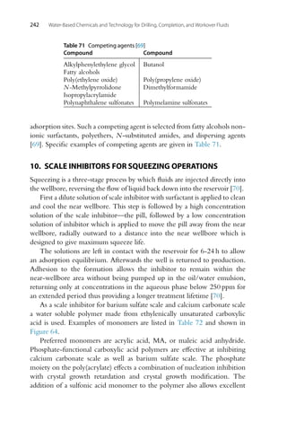 242 Water-Based Chemicals and Technology for Drilling, Completion, and Workover Fluids
Table 71 Competing agents [69]
Compound Compound
Alkylphenylethylene glycol Butanol
Fatty alcohols
Poly(ethylene oxide) Poly(propylene oxide)
N-Methylpyrrolidone Dimethylformamide
Isopropylacrylamide
Polynaphthalene sulfonates Polymelamine sulfonates
adsorption sites. Such a competing agent is selected from fatty alcohols non-
ionic surfactants, polyethers, N-substituted amides, and dispersing agents
[69]. Specific examples of competing agents are given in Table 71.
10. SCALE INHIBITORS FOR SQUEEZING OPERATIONS
Squeezing is a three-stage process by which fluids are injected directly into
the wellbore, reversing the flow of liquid back down into the reservoir [70].
First a dilute solution of scale inhibitor with surfactant is applied to clean
and cool the near wellbore. This step is followed by a high concentration
solution of the scale inhibitor—the pill, followed by a low concentration
solution of inhibitor which is applied to move the pill away from the near
wellbore, radially outward to a distance into the near wellbore which is
designed to give maximum squeeze life.
The solutions are left in contact with the reservoir for 6-24 h to allow
an adsorption equilibrium. Afterwards the well is returned to production.
Adhesion to the formation allows the inhibitor to remain within the
near-wellbore area without being pumped up in the oil/water emulsion,
returning only at concentrations in the aqueous phase below 250 ppm for
an extended period thus providing a longer treatment lifetime [70].
As a scale inhibitor for barium sulfate scale and calcium carbonate scale
a water soluble polymer made from ethylenically unsaturated carboxylic
acid is used. Examples of monomers are listed in Table 72 and shown in
Figure 64.
Preferred monomers are acrylic acid, MA, or maleic acid anhydride.
Phosphate-functional carboxylic acid polymers are effective at inhibiting
calcium carbonate scale as well as barium sulfate scale. The phosphate
moiety on the poly(acrylate) effects a combination of nucleation inhibition
with crystal growth retardation and crystal growth modification. The
addition of a sulfonic acid monomer to the polymer also allows excellent
 