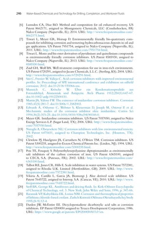 246 Water-Based Chemicals and Technology for Drilling, Completion, and Workover Fluids
[6] Lumsden CA, Diaz RO. Method and composition for oil enhanced recovery. US
Patent 8662171, assigned to Montgomery Chemicals, LLC (Conshohocken, PA)
Nalco Company (Naperville, IL); 2014. URL: http://www.freepatentsonline.com/
8662171.html.
[7] Tiwari L, Meyer GR, Horsup D. Environmentally friendly bis-quaternary com-
pounds for inhibiting corrosion and removing hydrocarbonaceous deposits in oil and
gas applications. US Patent 7951754, assigned to Nalco Company (Naperville, IL);
2011. URL: http://www.freepatentsonline.com/7951754.html.
[8] Tiwari L. Mono and bis-ester derivatives of pyridinium and quinolinium compounds
as environmentally friendly corrosion inhibitors. US Patent 8585930, assigned to
Nalco Company (Naperville, IL); 2013. URL: http://www.freepatentsonline.com/
8585930.html.
[9] Zaid GH, Wolf BA. Well treatment composition for use in iron-rich environments.
US Patent 6720291, assigned to Jacam Chemicals, L.L.C. (Sterling, KS); 2004. URL:
http://www.freepatentsonline.com/6720291.html.
[10] Sitz C, Frenier W, Vallejo C. Acid corrosion inhibitors with improved environmental
profiles. In: Proceedings of SPE international conference and exhibition on oilfield
corrosion; 2012. doi:10.2118/155966-ms.
[11] Mannich C, Krösche W. Über ein Kondensationsprodukt aus
Formaldehyd, Ammoniak und Antipyrin. Arch Pharm 1912;250(1):647-67.
doi:10.1002/ardp.19122500151.
[12] Martin JA, Valone FW. The existence of imidazoline corrosion inhibitors. Corrosion
1985;41(5):281-7. doi:10.5006/1.3582003.
[13] Edwards A, Osborne C, Webster S, Klenerman D, Joseph M, Ostovar P, et al.
Mechanistic studies of the corrosion inhibitor oleic imidazoline. Corros Sci
1994;36(2):315-25. doi:10.1016/0010-938x(94)90160-0.
[14] Meyer GR. Imidazoline corrosion inhibitors. US Patent 7057050, assigned to Nalco
Energy Services L.P. (Sugar Land, TX); 2006. URL: http://www.freepatentsonline.
com/7057050.html.
[15] Naraghi A, Obeyesekere NU. Corrosion inhibitors with low environmental toxicity.
US Patent 6475431, assigned to Champion Technologies, Inc. (Houston, TX);
2002.
[16] Clewlow PJ, Haselgrave JA, Carruthers N, O’Brien TM. Corrosion inhibitors. US
Patent 5300235, assigned to Exxon Chemical Patents Inc. (Linden, NJ); 1994. URL:
http://www.freepatentsonline.com/5300235.html.
[17] Pou TE, Fouquay S. Polymethylenepolyamine dipropionamides as environmentally
safe inhibitors of the carbon corrosion of iron. US Patent 6365100, assigned
to CECA, S.A. (Puteaux, FR); 2002. URL: http://www.freepatentsonline.com/
6365100.html.
[18] Talbot RE, Jones CR, Hills E. Scale inhibition in water systems. US Patent 7572381,
assigned to Rhodia U.K. Limited (Hertfordshire, GB); 2009. URL: http://www.
freepatentsonline.com/7572381.html.
[19] Viloria A, Castillo L, Garcia JA, Biomorgi J. Aloe derived scale inhibitor. US
Patent 7645722, assigned to Intevep, S.A. (Caracas, VE); 2010. URL: http://www.
freepatentsonline.com/7645722.html.
[20] Stefl BA, George KL. Antifreezes and deicing fluids. In: Kirk-Othmer Encyclopedia
of Chemical Technology, vol. 3. New York: John Wiley and Sons; 1996, p. 347-66.
[21] Barannik VP, Kubyshkina EK, Lezina NM. Corrosion and thermophysical properties
of lithium chloride-based coolant. Zashch Korrozii Okhrana Okruzhayushchej Sredy
1995;(8-9):12-4.
[22] Darden JW, McEntire EE. Dicyclopentadiene dicarboxylic acid salts as corrosion
inhibitors. EP Patent 0200850 assigned to Texaco Development Corporation; 1986.
URL: https://www.google.at/patents/EP0200850A1?cl=en.
 