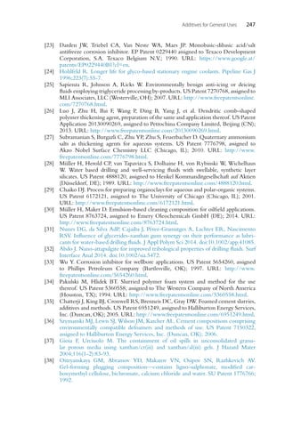 Additives for General Uses 247
[23] Darden JW, Triebel CA, Van Neste WA, Maes JP. Monobasic-dibasic acid/salt
antifreeze corrosion inhibitor. EP Patent 0229440 assigned to Texaco Development
Corporation, S.A. Texaco Belgium N.V.; 1990. URL: https://www.google.at/
patents/EP0229440B1?cl=en.
[24] Hohlfeld R. Longer life for glyco-based stationary engine coolants. Pipeline Gas J
1996;223(7):55-7.
[25] Sapienza R, Johnson A, Ricks W. Environmentally benign anti-icing or deicing
fluids employing triglyceride processing by-products. US Patent 7270768, assigned to
MLI Associates, LLC (Westerville, OH); 2007. URL: http://www.freepatentsonline.
com/7270768.html.
[26] Luo J, Zhu H, Bai F, Wang P, Ding B, Yang J, et al. Dendritic comb-shaped
polymer thickening agent, preparation of the same and application thereof. US Patent
Application 20130090269, assigned to Petrochina Company Limited, Beijing (CN);
2013. URL: http://www.freepatentsonline.com/20130090269.html.
[27] Subramanian S, Burgazli C, Zhu YP, Zhu S, Feuerbacher D. Quaternary ammonium
salts as thickening agents for aqueous systems. US Patent 7776798, assigned to
Akzo Nobel Surface Chemistry LLC (Chicago, IL); 2010. URL: http://www.
freepatentsonline.com/7776798.html.
[28] Müller H, Herold CP, van Tapavizca S, Dolhaine H, von Rybinski W, Wichelhaus
W. Water based drilling and well-servicing fluids with swellable, synthetic layer
silicates. US Patent 4888120, assigned to Henkel Kommanditgesellschaft auf Aktien
(Düsseldorf, DE); 1989. URL: http://www.freepatentsonline.com/4888120.html.
[29] Chaiko DJ. Process for preparing organoclays for aqueous and polar-organic systems.
US Patent 6172121, assigned to The University of Chicago (Chicago, IL); 2001.
URL: http://www.freepatentsonline.com/6172121.html.
[30] Müller H, Maker D. Emulsion-based cleaning composition for oilfield applications.
US Patent 8763724, assigned to Emery Oleochemicals GmbH (DE); 2014. URL:
http://www.freepatentsonline.com/8763724.html.
[31] Nunes DG, da Silva AdP, Cajaiba J, Pérez-Gramatges A, Lachter ER, Nascimento
RSV. Influence of glycerides-xanthan gum synergy on their performance as lubri-
cants for water-based drilling fluids. J Appl Polym Sci 2014. doi:10.1002/app.41085.
[32] Abdo J. Nano-attapulgite for improved tribological properties of drilling fluids. Surf
Interface Anal 2014. doi:10.1002/sia.5472.
[33] Wu Y. Corrosion inhibitor for wellbore applications. US Patent 5654260, assigned
to Phillips Petroleum Company (Bartlesville, OK); 1997. URL: http://www.
freepatentsonline.com/5654260.html.
[34] Pakulski M, Hlidek BT. Slurried polymer foam system and method for the use
thereof. US Patent 5360558, assigned to The Western Company of North America
(Houston, TX); 1994. URL: http://www.freepatentsonline.com/5360558.html.
[35] Chatterji J, King BJ, Cronwell RS, Brenneis DC, Gray DW. Foamed cement slurries,
additives and methods. US Patent 6951249, assigned to Halliburton Energy Services,
Inc. (Duncan, OK); 2005. URL: http://www.freepatentsonline.com/6951249.html.
[36] Szymanski MJ, Lewis SJ, Wilson JM, Karcher AL. Cement compositions comprising
environmentally compatible defoamers and methods of use. US Patent 7150322,
assigned to Halliburton Energy Services, Inc. (Duncan, OK); 2006.
[37] Gioia F, Urciuolo M. The containment of oil spills in unconsolidated granu-
lar porous media using xanthan/cr(iii) and xanthan/al(iii) gels. J Hazard Mater
2004;116(1-2):83-93.
[38] Ostryanskaya GM, Abramov YD, Makarov VN, Osipov SN, Razhkevich AV.
Gel-forming plugging composition—contains ligno-sulphonate, modified car-
boxymethyl cellulose, bichromate, calcium chloride and water. SU Patent 1776766;
1992.
 