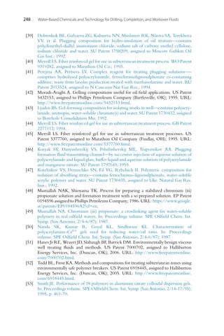 248 Water-Based Chemicals and Technology for Drilling, Completion, and Workover Fluids
[39] Dobroskok BE, Gulyaeva ZG, Kubareva NN, Muslimov RK, Nizova SA, Terekhova
VV, et al. Plugging composition for hydro-insulation of oil stratum—contains
polydimethyl-diallyl ammonium chloride, sodium salt of carboxy methyl cellulose,
sodium chloride and water. SU Patent 1758209, assigned to Moscow Gubkin Oil
Gas Inst.; 1992.
[40] Merrill LS. Fiber reinforced gel for use in subterranean treatment process. WO Patent
9319282, assigned to Marathon Oil Co.; 1993.
[41] Perejma AA, Pertseva LV. Complex reagent for treating plugging solutions—-
comprises hydrolysed polyacrylonitrile, ferrochromolignosulphonate cr-containing
additive, waste from lanolin production treated with triethanolamine and water. RU
Patent 2013524, assigned to N Caucasus Nat Gaz Res.; 1994.
[42] Moradi-Araghi A. Gelling compositions useful for oil field applications. US Patent
5432153, assigned to Phillips Petroleum Company (Bartlesville, OK); 1995. URL:
http://www.freepatentsonline.com/5432153.html.
[43] Lyadov BS. Gel-forming composition for isolating works in well—contains polyacry-
lamide, urotropin, water-soluble chromate(s) and water. SU Patent 1730432, assigned
to Borehole Consolidation Mu; 1992.
[44] Merrill LS. Fiber reinforced gel for use in subterranean treatment process. GB Patent
2277112; 1994.
[45] Merrill LS. Fiber reinforced gel for use in subterranean treatment processes. US
Patent 5377760, assigned to Marathon Oil Company (Findlay, OH); 1995. URL:
http://www.freepatentsonline.com/5377760.html.
[46] Kosyak SV, Danyushevskij VS, Pshebishevskij ME, Trapeznikov AA. Plugging
formation fluid transmitting channel—by successive injection of aqueous solution of
polyacrylamide and liquid glass, buffer liquid and aqueous solution of polyacrylamide
and manganese nitrate. SU Patent 1797645; 1993.
[47] Kotelnikov VS, Demochko SN, Fil VG, Rybchich II. Polymeric composition for
isolation of absorbing strata—contains ferrochromo-lignosulphonate, water-soluble
acrylic polymer and water. SU Patent 1730435, assigned to Ukr. Natural Gas Res.
Inst.; 1992.
[48] Mumallah NAK, Shioyama TK. Process for preparing a stabilized chromium (iii)
propionate solution and formation treatment with a so prepared solution. EP Patent
0194596 assigned to Phillips Petroleum Company; 1986. URL: https://www.google.
at/patents/EP0194596A2?cl=en.
[49] Mumallah NA. Chromium (iii) propionate: a crosslinking agent for water-soluble
polymers in real oilfield waters. In: Proceedings volume. SPE Oilfield Chem. Int.
Symp. (San Antonio, 2/4-6/87); 1987.
[50] Nanda SK, Kumar R, Goyal KL, Sindhwani KL. Characterization of
polyacrylamine-Cr6+ gels used for reducing water/oil ratio. In: Proceedings
volume. SPE Oilfield Chem. Int. Symp. (San Antonio, 2/4-6/87); 1987.
[51] Hanes Jr RE, Weaver JD, Slabaugh BF, Barrick DM. Environmentally benign viscous
well treating fluids and methods. US Patent 7000702, assigned to Halliburton
Energy Services, Inc. (Duncan, OK); 2006. URL: http://www.freepatentsonline.
com/7000702.html.
[52] Todd BL, Frost KA. Methods and compositions for treating subterranean zones using
environmentally safe polymer breakers. US Patent 6918445, assigned to Halliburton
Energy Services, Inc. (Duncan, OK); 2005. URL: http://www.freepatentsonline.
com/6918445.html.
[53] Smith JE. Performance of 18 polymers in aluminum citrate colloidal dispersion gels.
In: Proceedings volume. SPE Oilfield Chem. Int. Symp. (San Antonio, 2/14-17/95);
1995, p. 461-70.
 