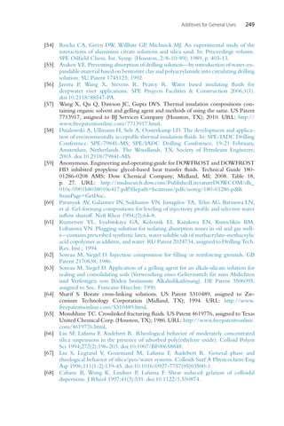 Additives for General Uses 249
[54] Rocha CA, Green DW, Willhite GP, Michnick MJ. An experimental study of the
interactions of aluminum citrate solutions and silica sand. In: Proceedings volume.
SPE Oilfield Chem. Int. Symp. (Houston, 2/8-10/89); 1989, p. 403-13.
[55] Avakov VE. Preventing absorption of drilling solution—by introduction of water-ex-
pandable material based on bentonite clay and polyacrylamide into circulating drilling
solution. SU Patent 1745123; 1992.
[56] Javora P, Wang X, Stevens R, Pearcy R. Water based insulating fluids for
deepwater riser applications. SPE Projects Facilities  Construction 2006;1(1).
doi:10.2118/88547-PA.
[57] Wang X, Qu Q, Dawson JC, Gupta DVS. Thermal insulation compositions con-
taining organic solvent and gelling agent and methods of using the same. US Patent
7713917, assigned to BJ Services Company (Houston, TX); 2010. URL: http://
www.freepatentsonline.com/7713917.html.
[58] Dzialowski A, Ullmann H, Sele A, Oosterkamp LD. The development and applica-
tion of environmentally acceptable thermal insulation fluids. In: SPE/IADC Drilling
Conference. SPE-79841-MS; SPE/IADC Drilling Conference, 19-21 February,
Amsterdam, Netherlands. The Woodlands, TX: Society of Petroleum Engineers;
2003. doi:10.2118/79841-MS.
[59] Anonymous. Engineering and operating guide for DOWFROST and DOWFROST
HD inhibited propylene glycol-based heat transfer fluids. Technical Guide 180-
01286-0208 AMS; Dow Chemical Company; Midland, MI; 2008. Table 18,
p. 27. URL: http://msdssearch.dow.com/PublishedLiteratureDOWCOM/dh_
010e/0901b8038010e417.pdf?filepath=heattrans/pdfs/noreg/180-01286.pdf
fromPage=GetDoc.
[60] Parusyuk AV, Galantsev IN, Sukhanov VN, Ismagilov TA, Telin AG, Barinova LN,
et al. Gel-forming compositions for leveling of injectivity profile and selective water
inflow shutoff. Neft Khoz 1994;(2):64-8.
[61] Kuznetsov VL, Lyubitskaya GA, Kolesnik EI, Kazakova EN, Kurochkin BM,
Lobanova VN. Plugging solution for isolating absorption zones in oil and gas well-
s—contains prescribed synthetic latex, water soluble salt of methacrylate-methacrylic
acid copolymer as additive, and water. RU Patent 2024734, assigned to Drilling Tech.
Res. Inst.; 1994.
[62] Soreau M, Siegel D. Injection composition for filling or reinforcing grounds. GB
Patent 2170838; 1986.
[63] Soreau M, Siegel D. Application of a gelling agent for an alkali-silicate solution for
sealing and consolidating soils (Verwendung eines Geliermittels für zum Abdichten
und Verfestigen von Böden bestimmte Alkalisilikatlösung). DE Patent 3506095,
assigned to Soc. Francaise Hoechst; 1990.
[64] Sharif S. Borate cross-linking solutions. US Patent 5310489, assigned to Zir-
conium Technology Corporation (Midland, TX); 1994. URL: http://www.
freepatentsonline.com/5310489.html.
[65] Mondshine TC. Crosslinked fracturing fluids. US Patent 4619776, assigned to Texas
United Chemical Corp. (Houston, TX); 1986. URL: http://www.freepatentsonline.
com/4619776.html.
[66] Liu SF, Lafuma F, Audebert R. Rheological behavior of moderately concentrated
silica suspensions in the presence of adsorbed poly(ethylene oxide). Colloid Polym
Sci 1994;272(2):196-203. doi:10.1007/BF00658848.
[67] Liu S, Legrand V, Gourmand M, Lafuma F, Audebert R. General phase and
rheological behavior of silica/peo/water systems. Colloids Surf A Physicochem Eng
Asp 1996;111(1-2):139-45. doi:10.1016/0927-7757(95)03500-1.
[68] Cabane B, Wong K, Lindner P, Lafuma F. Shear induced gelation of colloidal
dispersions. J Rheol 1997;41(3):531. doi:10.1122/1.550874.
 