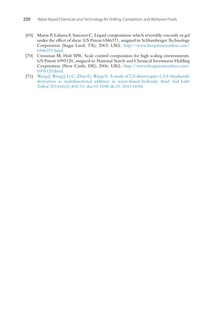 250 Water-Based Chemicals and Technology for Drilling, Completion, and Workover Fluids
[69] Maroy P, Lafuma F, Simonet C. Liquid compositions which reversibly viscosify or gel
under the effect of shear. US Patent 6586371, assigned to Schlumberger Technology
Corporation (Sugar Land, TX); 2003. URL: http://www.freepatentsonline.com/
6586371.html.
[70] Crossman M, Holt SPR. Scale control composition for high scaling environments.
US Patent 6995120, assigned to National Starch and Chemical Investment Holding
Corporation (New Castle, DE); 2006. URL: http://www.freepatentsonline.com/
6995120.html.
[71] Wang J, Wang J, Li C, Zhao G, Wang X. A study of 2,5-dimercapto-1,3,4-thiadiazole
derivatives as multifunctional additives in water-based hydraulic fluid. Ind Lubr
Tribol 2014;66(3):402-10. doi:10.1108/ilt-11-2011-0094.
 