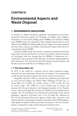 CHAPTER VI
Environmental Aspects and
Waste Disposal
1. ENVIRONMENTAL REGULATIONS
In response to effluent limitation guidelines promulgated by the Envi-
ronmental Protection Agency for discharge of drilling wastes offshore,
alternatives to water-based drilling muds (WBMs) and oil-based drilling
muds (OBMs) have been developed. Thus synthetic-based muds are more
efficient than WBMs for drilling difficult and complex formation intervals
and have lower toxicity and smaller environmental impacts than diesel or
conventional mineral OBMs.
Synthetic drilling fluids may present a significant pollution prevention
opportunity because the fluids are recycled, and smaller volumes of metals
are discharged with the cuttings than for WBMs. A framework for a
comparative risk assessment for the discharge of synthetic drilling fluids has
been developed. The framework will help identify potential impacts and
benefits associated with the use of drilling muds [1].
1.1 The Clean Water Act
In 1972, in the midst of a national concern about untreated sewage,
industrial and toxic discharges, destruction of wetlands, and contaminated
runoff, the principal law to protect the nation’s waters was passed [2].
Originally enacted in 1948 to control water pollution primarily based
on state and local efforts, the Federal Water Pollution Control Act, or
Clean Water Act (CWA), was totally revised in 1972 to give the Act
its current shape. The CWA set a new national goal to restore and
maintain the chemical, physical, and biological integrity of the Nation’s
waters, with interim goals that all waters be fishable and swimmable where
possible. The Act embodied a new federal-state partnership, where federal
guidelines, objectives and limits were to be set under the authority of
the US Environmental Protection Agency, while states, territories, and
authorized tribes would largely administer and enforce the CWA programs,
with significant federal technical and financial assistance. The Act also gave
citizens a strong role to play in protecting and restoring waters.
Water-Based Chemicals and Technology for Drilling, Copyright © 2015 Elsevier Inc.
Completion, and Workover Fluids All rights reserved. 251
http://dx.doi.org/10.1016/B978-0-12-802505-5.00006-8
 