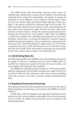 252 Water-Based Chemicals and Technology for Drilling, Completion, and Workover Fluids
The CWA specifies that all discharges into the nation’s waters are
unlawful unless authorized by a permit and sets baseline, across-the-board
technology-based controls for municipalities and industry. It requires all
dischargers to meet additional, stricter pollutant controls where needed
to meet water quality targets and requires federal approval of these stan-
dards. It also protects wetlands by requiring dredge and fill permits. The
CWA authorizes federal financial assistance to states and municipalities to
help achieve these national water goals. The Act has robust enforcement
provisions and gives citizens a strong role to play in watershed protection.
Congress has revised the Act, most notably in 1987, where it established
a comprehensive program for controlling toxic pollutants and stormwater
discharges, directed states to develop and implement voluntary nonpoint
pollution management programs, and encouraged states to pursue ground-
water protection. Notwithstanding these improvements, the 1972 statute,
its regulatory provisions and the institutions that were created 40 years ago,
still make up the bulk of the framework for protecting and restoring the
nation’s rivers, streams, lakes, wetlands, and coastal waters [2].
1.2 Safe Drinking Water Act
The Safe Drinking Water Act (SDWA) is the main federal law that ensures
the quality of Americans’ drinking water [3]. Under SDWA, EPA sets
standards for drinking water quality and oversees the states, localities, and
water suppliers who implement those standards.
The SDWA was originally passed by Congress in 1974 to protect public
health by regulating the nation’s public drinking water supply. The law was
amended in 1986 and 1996 and requires many actions to protect drinking
water and its sources: rivers, lakes, reservoirs, springs, and ground water
wells.
1.3 Regulatory Framework of Fracturing
The regulatory framework of fracturing has been reviewed [4]. The current
Federal regulations on fracturing are derived from the SDWA [3] and the
CWA [2].
Federal, State, and local regulations typically apply to hydraulic fractur-
ing, but there are various loopholes purposefully created by governmental
actors to enable the drilling and gas industry access to resources with
minimal interference.
 