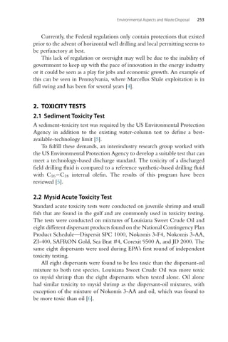 Environmental Aspects and Waste Disposal 253
Currently, the Federal regulations only contain protections that existed
prior to the advent of horizontal well drilling and local permitting seems to
be perfunctory at best.
This lack of regulation or oversight may well be due to the inability of
government to keep up with the pace of innovation in the energy industry
or it could be seen as a play for jobs and economic growth. An example of
this can be seen in Pennsylvania, where Marcellus Shale exploitation is in
full swing and has been for several years [4].
2. TOXICITY TESTS
2.1 Sediment Toxicity Test
A sediment-toxicity test was required by the US Environmental Protection
Agency in addition to the existing water-column test to define a best-
available-technology limit [5].
To fulfill these demands, an interindustry research group worked with
the US Environmental Protection Agency to develop a suitable test that can
meet a technology-based discharge standard. The toxicity of a discharged
field drilling fluid is compared to a reference synthetic-based drilling fluid
with C16−C18 internal olefin. The results of this program have been
reviewed [5].
2.2 Mysid Acute Toxicity Test
Standard acute toxicity tests were conducted on juvenile shrimp and small
fish that are found in the gulf and are commonly used in toxicity testing.
The tests were conducted on mixtures of Louisiana Sweet Crude Oil and
eight different dispersant products found on the National Contingency Plan
Product Schedule—Dispersit SPC 1000, Nokomis 3-F4, Nokomis 3-AA,
ZI-400, SAFRON Gold, Sea Brat #4, Corexit 9500 A, and JD 2000. The
same eight dispersants were used during EPA’s first round of independent
toxicity testing.
All eight dispersants were found to be less toxic than the dispersant-oil
mixture to both test species. Louisiana Sweet Crude Oil was more toxic
to mysid shrimp than the eight dispersants when tested alone. Oil alone
had similar toxicity to mysid shrimp as the dispersant-oil mixtures, with
exception of the mixture of Nokomis 3-AA and oil, which was found to
be more toxic than oil [6].
 