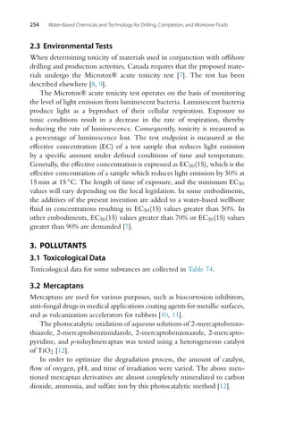 254 Water-Based Chemicals and Technology for Drilling, Completion, and Workover Fluids
2.3 Environmental Tests
When determining toxicity of materials used in conjunction with offshore
drilling and production activities, Canada requires that the proposed mate-
rials undergo the Microtox® acute toxicity test [7]. The test has been
described elsewhere [8, 9].
The Microtox® acute toxicity test operates on the basis of monitoring
the level of light emission from luminescent bacteria. Luminescent bacteria
produce light as a byproduct of their cellular respiration. Exposure to
toxic conditions result in a decrease in the rate of respiration, thereby
reducing the rate of luminescence. Consequently, toxicity is measured as
a percentage of luminescence lost. The test endpoint is measured as the
effective concentration (EC) of a test sample that reduces light emission
by a specific amount under defined conditions of time and temperature.
Generally, the effective concentration is expressed as EC50(15), which is the
effective concentration of a sample which reduces light emission by 50% at
15 min at 15 ◦C. The length of time of exposure, and the minimum EC50
values will vary depending on the local legislation. In some embodiments,
the additives of the present invention are added to a water-based wellbore
fluid in concentrations resulting in EC50(15) values greater than 50%. In
other embodiments, EC50(15) values greater than 70% or EC50(15) values
greater than 90% are demanded [7].
3. POLLUTANTS
3.1 Toxicological Data
Toxicological data for some substances are collected in Table 74.
3.2 Mercaptans
Mercaptans are used for various purposes, such as biocorrosion inhibitors,
anti-fungal drugs in medical applications coating agents for metallic surfaces,
and as vulcanization accelerators for rubbers [10, 11].
The photocatalytic oxidation of aqueous solutions of 2-mercaptobenzo-
thiazole, 2-mercaptobenzimidazole, 2-mercaptobenzoxazole, 2-mercapto-
pyridine, and p-toluylmercaptan was tested using a heterogeneous catalyst
of TiO2 [12].
In order to optimize the degradation process, the amount of catalyst,
flow of oxygen, pH, and time of irradiation were varied. The above men-
tioned mercaptan derivatives are almost completely mineralized to carbon
dioxide, ammonia, and sulfate ion by this photocatalytic method [12].
 