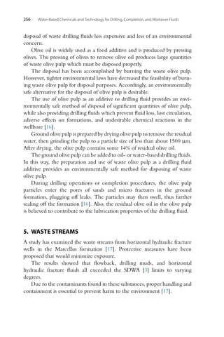 256 Water-Based Chemicals and Technology for Drilling, Completion, and Workover Fluids
disposal of waste drilling fluids less expensive and less of an environmental
concern.
Olive oil is widely used as a food additive and is produced by pressing
olives. The pressing of olives to remove olive oil produces large quantities
of waste olive pulp which must be disposed properly.
The disposal has been accomplished by burning the waste olive pulp.
However, tighter environmental laws have decreased the feasibility of burn-
ing waste olive pulp for disposal purposes. Accordingly, an environmentally
safe alternative for the disposal of olive pulp is desirable.
The use of olive pulp as an additive to drilling fluid provides an envi-
ronmentally safe method of disposal of significant quantities of olive pulp,
while also providing drilling fluids which prevent fluid loss, lost circulation,
adverse effects on formations, and undesirable chemical reactions in the
wellbore [16].
Ground olive pulp is prepared by drying olive pulp to remove the residual
water, then grinding the pulp to a particle size of less than about 1500 µm.
After drying, the olive pulp contains some 14% of residual olive oil.
The ground olive pulp can be added to oil- or water-based drilling fluids.
In this way, the preparation and use of waste olive pulp as a drilling fluid
additive provides an environmentally safe method for disposing of waste
olive pulp.
During drilling operations or completion procedures, the olive pulp
particles enter the pores of sands and micro fractures in the ground
formation, plugging off leaks. The particles may then swell, thus further
sealing off the formation [16]. Also, the residual olive oil in the olive pulp
is believed to contribute to the lubrication properties of the drilling fluid.
5. WASTE STREAMS
A study has examined the waste streams from horizontal hydraulic fracture
wells in the Marcellus formation [17]. Protective measures have been
proposed that would minimize exposure.
The results showed that flowback, drilling muds, and horizontal
hydraulic fracture fluids all exceeded the SDWA [3] limits to varying
degrees.
Due to the contaminants found in these substances, proper handling and
containment is essential to prevent harm to the environment [17].
 