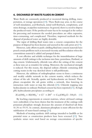Environmental Aspects and Waste Disposal 257
6. DISCHARGE OF WASTE FLUIDS IN CEMENT
Waste fluids are commonly produced or recovered during drilling, trans-
portation, or storage operations [18]. These fluids may arise, in the course
of well stimulation, acid flowback, initial well flowback, completions, acid
mine drainage, or pipeline maintenance. In general, there is a need to dispose
the produced water. If the produced water has to be managed at the surface
for processing and treatment the needed procedures are often expensive,
time-consuming, and complicated. Therefore, improved methods for the
disposal of produced water are highly desirable.
The input of drilling fluid wastes into a cement composition for the
purpose of disposal has been known and assessed in the early prior art [19].
However, early efforts to push a drilling fluid into cement materials have
posed certain problems such as increased viscosity and flocculation when the
cementitious material is added and pumped down.
A cost effective and reliable technique for the immobilization of large
amounts of drill cuttings is the inclusion into lime, pozzolanas, Portland, or
slag cement. Unfortunately, chloride ions affect the setting of the cement
as these ions act as retarders for setting. Moreover, the mechanical strength
is reduced. For this reason, the disposal sodium chloride containing drill
cutting wastes in the way sketched above is still problematic.
However, the addition of orthophosphate seems to form a continuous
and weakly soluble network in the cement matrix, which reduces the
release of the salt. Actually, apatite and hydrocalumite are formed. These
phases encapsulate the salt grains within a network, thus lowering its
interaction with water or trap the chloride [20]. Chloride trapping into
hydrocalumite in ordinary Portland cement has been reported [21]. At high
pH, hydrocalumite precipitates according to
2Ca(OH)2 + Al(OH)4
−
+ Cl−
+ 2H+
→ Ca2(OH)6Cl · 3 H2O. (11)
By leaching experiments at cement matrixes, where oil-based cuttings
were embedded, it has been shown that the treatment of the cuttings with
potassium phosphate strongly decreases the amount of dissolved salt from
41.3% to 19.1%. In contrast, aluminum phosphate is more efficient for the
stabilization of water-based cuttings [20].
Methods of treating synthetic drill cuttings intended to landfills or for
potential reuse as construction products have been screened [22]. Two
synthetic mixes were used based on average concentrations of specific
 