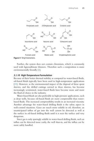 Drilling Fluids 23
Crotonic acid
C
OH
O
Vinylacetic acid
C
OH
O
2-Ethylacrylic acid
C
OH
O
Isocrotonic acid
C
OH
O
Itaconic acid
C
O
HO
O
OH
C
Citraconic acid
C
O OH
C
OH
O
C
O
HO
O
OH
C
Fumaric acid
C
O
HO
C
OH
O
Maleic acid
P
OH
OH
O
Vinylphosphonic acid
Figure 4 Vinyl monomers.
Further, the system does not contain chromium, which is commonly
used with lignosulfonate thinners. Therefore such a composition is more
environmentally friendly [1].
3.1.10 High-Temperature Formulation
Because of their better thermal stability as compared to water-based fluids,
oil-based fluids typically have been used in high-temperature applications
[30]. However, as the environmental impact of the disposal of these spent
slurries, and the drilled cuttings carried in these slurries, has become
increasingly scrutinized, water-based fluids have become more and more
the fluid of choice in the industry.
Water-based fluids are also preferable in high-pressure applications, such
as deep wells, because oil-based fluids are more compressible than water-
based fluids. The increased compressibility results in an increased viscosity.
Another advantage for water-based drilling fluids is the safety aspect in
well-control situations. Gases are much more soluble in oil; therefore, an
unanticipated influx of gas into the well cannot be detected as well at
the surface in oil-based drilling fluids until it is near the surface and very
dangerous.
Since gas is only sparingly soluble in water-based drilling fluids, such an
influx can be detected more easily, the well shut-in, and the influx can be
more safely handled.
 