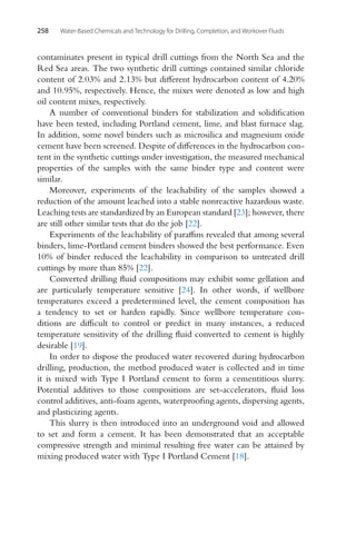258 Water-Based Chemicals and Technology for Drilling, Completion, and Workover Fluids
contaminates present in typical drill cuttings from the North Sea and the
Red Sea areas. The two synthetic drill cuttings contained similar chloride
content of 2.03% and 2.13% but different hydrocarbon content of 4.20%
and 10.95%, respectively. Hence, the mixes were denoted as low and high
oil content mixes, respectively.
A number of conventional binders for stabilization and solidification
have been tested, including Portland cement, lime, and blast furnace slag.
In addition, some novel binders such as microsilica and magnesium oxide
cement have been screened. Despite of differences in the hydrocarbon con-
tent in the synthetic cuttings under investigation, the measured mechanical
properties of the samples with the same binder type and content were
similar.
Moreover, experiments of the leachability of the samples showed a
reduction of the amount leached into a stable nonreactive hazardous waste.
Leaching tests are standardized by an European standard [23]; however, there
are still other similar tests that do the job [22].
Experiments of the leachability of paraffins revealed that among several
binders, lime-Portland cement binders showed the best performance. Even
10% of binder reduced the leachability in comparison to untreated drill
cuttings by more than 85% [22].
Converted drilling fluid compositions may exhibit some gellation and
are particularly temperature sensitive [24]. In other words, if wellbore
temperatures exceed a predetermined level, the cement composition has
a tendency to set or harden rapidly. Since wellbore temperature con-
ditions are difficult to control or predict in many instances, a reduced
temperature sensitivity of the drilling fluid converted to cement is highly
desirable [19].
In order to dispose the produced water recovered during hydrocarbon
drilling, production, the method produced water is collected and in time
it is mixed with Type I Portland cement to form a cementitious slurry.
Potential additives to those compositions are set-accelerators, fluid loss
control additives, anti-foam agents, waterproofing agents, dispersing agents,
and plasticizing agents.
This slurry is then introduced into an underground void and allowed
to set and form a cement. It has been demonstrated that an acceptable
compressive strength and minimal resulting free water can be attained by
mixing produced water with Type I Portland Cement [18].
 