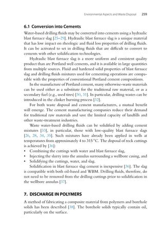 Environmental Aspects and Waste Disposal 259
6.1 Conversion into Cements
Water-based drilling fluids may be converted into cements using a hydraulic
blast furnace slag [25–29]. Hydraulic blast furnace slag is a unique material
that has low impact on rheologic and fluid loss properties of drilling fluids.
It can be activated to set in drilling fluids that are difficult to convert to
cements with other solidification technologies.
Hydraulic blast furnace slag is a more uniform and consistent quality
product than are Portland well cements, and it is available in large quantities
from multiple sources. Fluid and hardened solid properties of blast furnace
slag and drilling fluids mixtures used for cementing operations are compa-
rable with the properties of conventional Portland cement compositions.
In the manufacture of Portland cement, many otherwise-waste materials
can be used either as a substitute for the traditional raw material, or as a
secondary fuel (e.g., used tires) [30, 31]. In particular, drilling wastes can be
introduced in the clinker burning process [32].
For both waste disposal and cement manufacturers, a mutual benefit
will emerge. The cement manufacturing companies reduce their demand
for traditional raw materials and save the limited capacity of landfills and
other waste-treatment industries.
Waste water-based drilling fluids can be solidified by adding cement
mixtures [33], in particular, those with low-quality blast furnace slags
[26, 28, 34, 35]. Such mixtures have already been applied in wells at
temperatures from approximately 4 to 315 ◦C. The disposal of rock cuttings
is achieved by [36]:
• Combining the cuttings with water and blast furnace slag,
• Injecting the slurry into the annulus surrounding a wellbore casing, and
• Solidifying the cuttings, water, and slag.
Solidification in blast furnace slag cement is inexpensive [36]. The slag
is compatible with both oil-based and WBM. Drilling fluids, therefore, do
not need to be removed from the drilling cuttings prior to solidification in
the wellbore annulus [37].
7. DISCHARGE IN POLYMERS
A method of fabricating a composite material from polymers and borehole
solids has been described [38]. The borehole solids typically contain oil,
particularly on the surface.
 