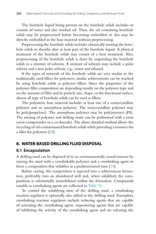 260 Water-Based Chemicals and Technology for Drilling, Completion, and Workover Fluids
The borehole liquid being present on the borehole solids includes or
consists of water and also residual oil. Thus, the oil containing borehole
solids may be preprocessed before becoming embedded or also may be
directly embedded in the base material without preprocessing.
Preprocessing the borehole solids includes chemically treating the bore-
hole solids to thereby alter at least part of the borehole liquid. A physical
treatment of the borehole solids may consist of a heat treatment. Also,
preprocessing of the borehole solids is done by suspending the borehole
solids in a mixture of solvents. A mixture of solvents may include a polar
solvent and a non polar solvent, e.g., water and ethanol.
If the types of minerals of the borehole solids are very similar to the
traditionally used fillers for polymers, similar achievements can be reached
by using borehole solids as polymer fillers. Since the properties of the
polymer filler composition are depending mostly on the polymer type and
on the amount of filler and its particle size, shape, or the functional surface,
almost all type of borehole solids can be used as fillers.
The polymeric base material includes at least one of a semicrystalline
polymer and an amorphous polymer. The semicrystalline polymer may
be poly(propylene). The amorphous polymer may be poly(styrene) (PS).
The mixing of polymer and drilling waste can be performed with a twin
screw compounder or a co-kneader. The above detailed method allows the
recycling of oil-contaminated borehole solids while providing a resource for
a filler for polymers [38].
8. WATER-BASED DRILLING FLUID DISPOSAL
8.1 Encapsulation
A drilling mud can be disposed of in an environmentally sound manner by
mixing the mud with a crosslinkable polymer and a crosslinking agent to
form a composition that solidifies at a predetermined time [39].
Before curing, the composition is injected into a subterranean forma-
tion, preferably into an abandoned well and, when solidified, the com-
positions is substantially immobilized within the formation. Compounds
suitable as crosslinking agents are collected in Table 75.
To control the solidifying time of the drilling mud, a crosslinking
reaction regulator is optionally also added to the drilling mud. Exemplary
crosslinking reaction regulators include reducing agents that are capable
of activating the crosslinking agent, sequestering agents that are capable
of inhibiting the activity of the crosslinking agent and are releasing the
 