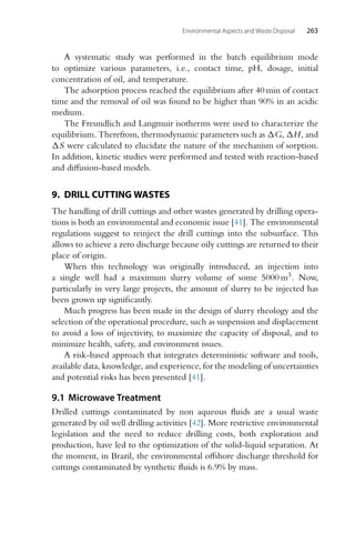 Environmental Aspects and Waste Disposal 263
A systematic study was performed in the batch equilibrium mode
to optimize various parameters, i.e., contact time, pH, dosage, initial
concentration of oil, and temperature.
The adsorption process reached the equilibrium after 40 min of contact
time and the removal of oil was found to be higher than 90% in an acidic
medium.
The Freundlich and Langmuir isotherms were used to characterize the
equilibrium. Therefrom, thermodynamic parameters such as G, H, and
S were calculated to elucidate the nature of the mechanism of sorption.
In addition, kinetic studies were performed and tested with reaction-based
and diffusion-based models.
9. DRILL CUTTING WASTES
The handling of drill cuttings and other wastes generated by drilling opera-
tions is both an environmental and economic issue [41]. The environmental
regulations suggest to reinject the drill cuttings into the subsurface. This
allows to achieve a zero discharge because oily cuttings are returned to their
place of origin.
When this technology was originally introduced, an injection into
a single well had a maximum slurry volume of some 5000 m3. Now,
particularly in very large projects, the amount of slurry to be injected has
been grown up significantly.
Much progress has been made in the design of slurry rheology and the
selection of the operational procedure, such as suspension and displacement
to avoid a loss of injectivity, to maximize the capacity of disposal, and to
minimize health, safety, and environment issues.
A risk-based approach that integrates deterministic software and tools,
available data, knowledge, and experience, for the modeling of uncertainties
and potential risks has been presented [41].
9.1 Microwave Treatment
Drilled cuttings contaminated by non aqueous fluids are a usual waste
generated by oil well drilling activities [42]. More restrictive environmental
legislation and the need to reduce drilling costs, both exploration and
production, have led to the optimization of the solid-liquid separation. At
the moment, in Brazil, the environmental offshore discharge threshold for
cuttings contaminated by synthetic fluids is 6.9% by mass.
 
