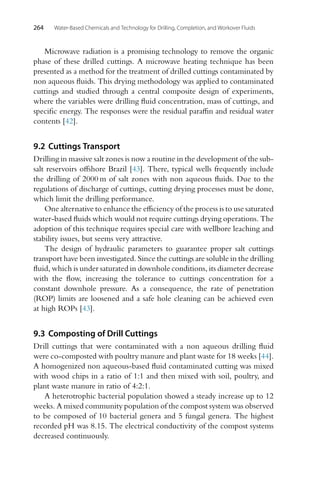 264 Water-Based Chemicals and Technology for Drilling, Completion, and Workover Fluids
Microwave radiation is a promising technology to remove the organic
phase of these drilled cuttings. A microwave heating technique has been
presented as a method for the treatment of drilled cuttings contaminated by
non aqueous fluids. This drying methodology was applied to contaminated
cuttings and studied through a central composite design of experiments,
where the variables were drilling fluid concentration, mass of cuttings, and
specific energy. The responses were the residual paraffin and residual water
contents [42].
9.2 Cuttings Transport
Drilling in massive salt zones is now a routine in the development of the sub-
salt reservoirs offshore Brazil [43]. There, typical wells frequently include
the drilling of 2000 m of salt zones with non aqueous fluids. Due to the
regulations of discharge of cuttings, cutting drying processes must be done,
which limit the drilling performance.
One alternative to enhance the efficiency of the process is to use saturated
water-based fluids which would not require cuttings drying operations. The
adoption of this technique requires special care with wellbore leaching and
stability issues, but seems very attractive.
The design of hydraulic parameters to guarantee proper salt cuttings
transport have been investigated. Since the cuttings are soluble in the drilling
fluid, which is under saturated in downhole conditions, its diameter decrease
with the flow, increasing the tolerance to cuttings concentration for a
constant downhole pressure. As a consequence, the rate of penetration
(ROP) limits are loosened and a safe hole cleaning can be achieved even
at high ROPs [43].
9.3 Composting of Drill Cuttings
Drill cuttings that were contaminated with a non aqueous drilling fluid
were co-composted with poultry manure and plant waste for 18 weeks [44].
A homogenized non aqueous-based fluid contaminated cutting was mixed
with wood chips in a ratio of 1:1 and then mixed with soil, poultry, and
plant waste manure in ratio of 4:2:1.
A heterotrophic bacterial population showed a steady increase up to 12
weeks. A mixed community population of the compost system was observed
to be composed of 10 bacterial genera and 5 fungal genera. The highest
recorded pH was 8.15. The electrical conductivity of the compost systems
decreased continuously.
 