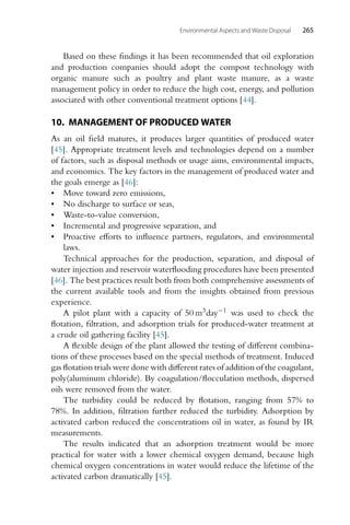 Environmental Aspects and Waste Disposal 265
Based on these findings it has been recommended that oil exploration
and production companies should adopt the compost technology with
organic manure such as poultry and plant waste manure, as a waste
management policy in order to reduce the high cost, energy, and pollution
associated with other conventional treatment options [44].
10. MANAGEMENT OF PRODUCED WATER
As an oil field matures, it produces larger quantities of produced water
[45]. Appropriate treatment levels and technologies depend on a number
of factors, such as disposal methods or usage aims, environmental impacts,
and economics. The key factors in the management of produced water and
the goals emerge as [46]:
• Move toward zero emissions,
• No discharge to surface or seas,
• Waste-to-value conversion,
• Incremental and progressive separation, and
• Proactive efforts to influence partners, regulators, and environmental
laws.
Technical approaches for the production, separation, and disposal of
water injection and reservoir waterflooding procedures have been presented
[46]. The best practices result both from both comprehensive assessments of
the current available tools and from the insights obtained from previous
experience.
A pilot plant with a capacity of 50 m3day−1 was used to check the
flotation, filtration, and adsorption trials for produced-water treatment at
a crude oil gathering facility [45].
A flexible design of the plant allowed the testing of different combina-
tions of these processes based on the special methods of treatment. Induced
gas flotation trials were done with different rates of addition of the coagulant,
poly(aluminum chloride). By coagulation/flocculation methods, dispersed
oils were removed from the water.
The turbidity could be reduced by flotation, ranging from 57% to
78%. In addition, filtration further reduced the turbidity. Adsorption by
activated carbon reduced the concentrations oil in water, as found by IR
measurements.
The results indicated that an adsorption treatment would be more
practical for water with a lower chemical oxygen demand, because high
chemical oxygen concentrations in water would reduce the lifetime of the
activated carbon dramatically [45].
 