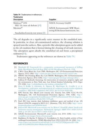 Environmental Aspects and Waste Disposal 267
Table 79 Tradenames in references
Tradename
Description Supplier
Marlowet® LVS SASOL Germany GmbH
PEG 18 castor oil dioleate [47]
Microtox® AZUR Environmental, MW Moni-
toring IP, Beckman Instruments, Inc.
Standardized toxicity test system [7]
The oil degrades in a significantly easier manner in the emulsified state.
In particular, to clean oil-contaminated surfaces, the cleaning solution is
sprayed onto the surfaces. Also, a powder-like adsorption agent can be added
to the oil emulsion that is formed during the cleaning of oil-tank interiors.
The adsorption agent adsorbs the emulsified oil and forms a precipitated
sediment [47].
Tradenames appearing in the references are shown in Table 79.
REFERENCES
[1] Meinhold AF. Framework for a comparative environmental assessment of drilling
fluids. Brookhaven Nat Lab Rep, BNL-66108; Brookhaven Nat Lab; 1998.
[2] CWA. Clean Water Act. Law CWA. Washington, DC: US Environmental Protection
Agency; 2012. URL: http://water.epa.gov/action/cleanwater40/cwa101.cfm.
[3] SWDA. Safe Drinking Water Act. Law SWDA. Washington, DC: US Environmental
Protection Agency; 2012. URL: http://water.epa.gov/lawsregs/rulesregs/sdwa/.
[4] Gallivan D. Hydraulic fracturing: the intersection of commerce, property rights and
the environment in New York state. Law School Student Scholarship; 2014; Paper
470. URL: http://scholarship.shu.edu/student_scholarship/470.
[5] Dorn P, Rabke S, Glickman A, Nguyen K, MacGregor R, Candler J, et al.
Development, verification, and improvement of a sediment toxicity test for regulatory
compliance. SPE Drill Completion 2007;22(2). doi:10.2118/94269-PA.
[6] EPA Toxicity Test. Mysid acute toxicity test. Toxicity Test. EPA 712-C-96-136.
Washington, DC: US Environmental Protection Agency; 1996. URL: http://
www.epa.gov/ocspp/pubs/frs/publications/OPPTS_Harmonized/850_Ecological_
Effects_Test_Guidelines/Drafts/850-1035.pdf.
[7] Patel AD. Low toxicity shale hydration inhibition agent and method of use. US
Patent 8,298,996, assigned to M-I L.L.C. (Houston, TX); 2012. URL: http://www.
freepatentsonline.com/8298996.html.
[8] Johnson BT. Microtox® acute toxicity test. In: Blaise C, Férard JF, editors. Small-scale
freshwater toxicity investigations. Netherlands: Springer. ISBN 978-1-4020-3119-9;
2005, p. 69–105. doi:10.1007/1-4020-3120-3_2.
[9] AZUR Environmental. Microtox® acute toxicity test; 2010. URL: http://www.
coastalbio.com/images/Acute_Overview.pdf.
[10] Bujdakova H, Kuchta T, Sidoova E, Gvozdjakova A. Anti-Candida activity of four
antifungal benzothiazoles. FEMS Microbiol Lett 1993;112(3):329–34. URL: http://
www.scopus.com/inward/record.url?eid=2-s2.0-0027327305partnerID=40
md5=81aa10882351cb00e18bd6e65a05e2db.
 