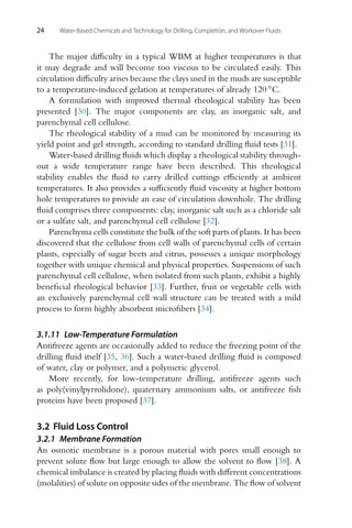 24 Water-Based Chemicals and Technology for Drilling, Completion, and Workover Fluids
The major difficulty in a typical WBM at higher temperatures is that
it may degrade and will become too viscous to be circulated easily. This
circulation difficulty arises because the clays used in the muds are susceptible
to a temperature-induced gelation at temperatures of already 120 ◦C.
A formulation with improved thermal rheological stability has been
presented [30]. The major components are clay, an inorganic salt, and
parenchymal cell cellulose.
The rheological stability of a mud can be monitored by measuring its
yield point and gel strength, according to standard drilling fluid tests [31].
Water-based drilling fluids which display a rheological stability through-
out a wide temperature range have been described. This rheological
stability enables the fluid to carry drilled cuttings efficiently at ambient
temperatures. It also provides a sufficiently fluid viscosity at higher bottom
hole temperatures to provide an ease of circulation downhole. The drilling
fluid comprises three components: clay, inorganic salt such as a chloride salt
or a sulfate salt, and parenchymal cell cellulose [32].
Parenchyma cells constitute the bulk of the soft parts of plants. It has been
discovered that the cellulose from cell walls of parenchymal cells of certain
plants, especially of sugar beets and citrus, possesses a unique morphology
together with unique chemical and physical properties. Suspensions of such
parenchymal cell cellulose, when isolated from such plants, exhibit a highly
beneficial rheological behavior [33]. Further, fruit or vegetable cells with
an exclusively parenchymal cell wall structure can be treated with a mild
process to form highly absorbent microfibers [34].
3.1.11 Low-Temperature Formulation
Antifreeze agents are occasionally added to reduce the freezing point of the
drilling fluid itself [35, 36]. Such a water-based drilling fluid is composed
of water, clay or polymer, and a polymeric glycerol.
More recently, for low-temperature drilling, antifreeze agents such
as poly(vinylpyrrolidone), quaternary ammonium salts, or antifreeze fish
proteins have been proposed [37].
3.2 Fluid Loss Control
3.2.1 Membrane Formation
An osmotic membrane is a porous material with pores small enough to
prevent solute flow but large enough to allow the solvent to flow [38]. A
chemical imbalance is created by placing fluids with different concentrations
(molalities) of solute on opposite sides of the membrane. The flow of solvent
 
