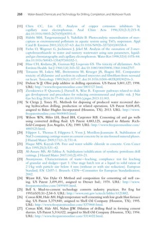 268 Water-Based Chemicals and Technology for Drilling, Completion, and Workover Fluids
[11] Chen CC, Lin CE. Analysis of copper corrosion inhibitors by
capillary zone electrophoresis. Anal Chim Acta 1996;321(2-3):215–8.
doi:10.1016/0003-2670(95)00591-9.
[12] Habibi MH, Tangestaninejad S, Yadollahi B. Photocatalytic mineralisation of mer-
captans as environmental pollutants in aquatic system using TiO2 suspension. Appl
Catal B: Environ 2001;33(1):57–63. doi:10.1016/S0926-3373(01)00158-8.
[13] Fiehn O, Wegener G, Jochimsen J, Jekel M. Analysis of the ozonation of 2-mer-
captobenzothiazole in water and tannery wastewater using sum parameters, liquid-
and gas chromatography and capillary electrophoresis. Water Res 1998;32(4):1075–84.
doi:10.1016/S0043-1354(97)00332-1.
[14] Hine CH, Kodama JK, Guzman RJ, Loquvam GS. The toxicity of allylamines. Arch
Environ Health: Int J 1960;1(4):343–52. doi:10.1080/00039896.1960.10662707.
[15] Toraason M, Luken ME, Breitenstein M, Krueger JA, Biagini RE. Comparative
toxicity of allylamine and acrolein in cultured myocytes and fibroblasts from neonatal
rat heart. Toxicology 1989;56(1):107–17. doi:10.1016/0300-483X(89)90216-3.
[16] Duhon Sr JJ. Olive pulp additive in drilling operations. US Patent 5,801,127; 1998.
URL: http://www.freepatentsonline.com/5801127.html.
[17] Ziemkiewicz P, Quaranta J, Darnell A, Wise R. Exposure pathways related to shale
gas development and procedures for reducing environmental and public risk. J Nat
Gas Sci Eng 2014;16:77–84. doi:10.1016/j.jngse.2013.11.003.
[18] St Clergy J, Toney FL. Methods for disposing of produced water recovered dur-
ing hydrocarbon drilling, production or related operations. US Patent 8,608,405,
assigned to Baker Hughes Incorporated (Houston, TX); 2013. URL: http://www.
freepatentsonline.com/8608405.html.
[19] Wilson WN, Miles LH, Boyd BH, Carpenter RB. Cementing oil and gas wells
using converted drilling fluid. US Patent 4,883,125, assigned to Atlantic Rich-
field Company (Los Angeles, CA); 1989. URL: http://www.freepatentsonline.com/
4883125.html.
[20] Filippov L, Thomas F, Filippova I, Yvon J, Morillon-Jeanmaire A. Stabilization of
NaCl-containing cuttings wastes in cement concrete by in situ formed mineral phases.
J Hazard Mater 2009;171(1-3):731–8.
[21] Haque MN, Kayyali OA. Free and water soluble chloride in concrete. Cem Concr
Res 1995;25(3):531–42.
[22] Al-Ansary MS, Al-Tabbaa A. Stabilisation/solidification of synthetic petroleum drill
cuttings. J Hazard Mater 2007;141(2):410–21.
[23] Anonymous. Characterization of waste—leaching; compliance test for leaching
of granular and sludges—part 1: One stage batch test at a liquid to solid ration of
2 l/kg with particle size below 4 mm (without or with size reduction). European
Standard, EN 12457-1. Brussels: CEN—Committee for European Standardization;
2002.
[24] Wyant RE, Van Dyke O. Method and composition for cementing oil well cas-
ing. US Patent 3,499,491, assigned to Dresser Ind.; 1970. URL: http://www.
freepatentsonline.com/3499491.html.
[25] Bell S. Mud-to-cement technology converts industry practices. Pet Eng Int
1993;65(9):51–2,54–5. URL: http://www.osti.gov/scitech/biblio/6121882.
[26] Cowan KM, Hale AH. High temperature well cementing with low grade blast furnace
slag. US Patent 5,379,840, assigned to Shell Oil Company (Houston, TX); 1995.
URL: http://www.freepatentsonline.com/5379840.html.
[27] Cowan KM, Hale AH, Nahm JJW. Dilution of drilling fluid in forming cement
slurries. US Patent 5,314,022, assigned to Shell Oil Company (Houston, TX); 1994.
URL: http://www.freepatentsonline.com/5314022.html.
 