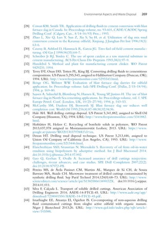 Environmental Aspects and Waste Disposal 269
[28] Cowan KM, Smith TR. Application of drilling fluids to cement conversion with blast
furnace slag in Canada. In: Proceedings volume, no. 93-601, CADE/CAODC Spring
Drilling Conf. (Calgary, Can., 4/14–16/93) Proc.; 1993.
[29] Zhao L, Xie Q, Luo Y, Sun Z, Xu S, Su H, et al. Utilization of slag mix mud
conversion cement in the Karamay oilfield, Xinjiang. J Jianghan Pet Inst 1996;18(3):
63–6.
[30] Caveny B, Ashford D, Hammack R, Garcia JG. Tires fuel oil field cement manufac-
turing. Oil Gas J 1998;96(35):64–7.
[31] Schreiber Jr RJ, Yonley C. The use of spent catalyst as a raw material substitute in
cement manufacturing. ACS Pet Chem Div Preprints 1993;38(1):97–9.
[32] Hundebol S. Method and plant for manufacturing cement clinker. WO Patent
9429231; 1994.
[33] Terry DT, Onan DD, Totten PL, King BJ. Converting drilling fluids to cementitious
compositions. US Patent 5,295,543, assigned to Halliburton Company (Duncan, OK);
1994. URL: http://www.freepatentsonline.com/5295543.html.
[34] Benge OG, Webster WW. Evaluation of blast furnace slag slurries for oilfield
application. In: Proceedings volume. Iadc/SPE Drilling Conf. (Dallas, 2/15–18/94);
1994, p. 169–80.
[35] Saasen A, Salmelid B, Blomberg N, Hansen K, Young SP, Justnes H. The use of blast
furnace slag in North Sea cementing applications. In: Proceedings volume, vol. 1. SPE
Europe Petrol. Conf. (London, UK, 10/25–27/94); 1994, p. 143–53.
[36] McCarthy SM, Daulton DJ, Bosworth SJ. Blast furnace slag use reduces well
completion cost. World Oil 1995;216(4):87–88,90,92,94,96.
[37] Hale AH. Well drilling cuttings disposal. US Patent 5,341,882, assigned to Shell Oil
Company (Houston, TX); 1994. URL: http://www.freepatentsonline.com/5341882.
html.
[38] Hofstätter H, Holzer C. Recycling of borehole solids in polymers. WO Patent
2013,037,978 assigned to Montanuniversität Leoben; 2013. URL: https://www.
google.at/patents/WO2013037978A1?cl=en.
[39] Dovan HT. Drilling mud disposal technique. US Patent 5,213,446, assigned to
Union Oil Company of California (Los Angeles, CA); 1993. URL: http://www.
freepatentsonline.com/5213446.html.
[40] Elanchezhiyan SSD, Sivasurian N, Meenakshi S. Recovery of oil from oil-in-water
emulsion using biopolymers by adsorptive method. Int J Biol Macromol 2014.
doi:10.1016/j.ijbiomac.2014.07.002.
[41] Guo Q, Geehan T, Ovalle A. Increased assurance of drill cuttings reinjection:
challenges, recent advances, and case studies. SPE Drill Completion 2007;22(2).
doi:10.2118/87972-PA.
[42] Pereira MS, de Ávila Panisset CM, Martins AL, Marques de Sá CH, de Souza
Barrozo MA, Ataide CH. Microwave treatment of drilled cuttings contaminated by
synthetic drilling fluid. Sep Purif Technol 2014;124(0):68–73. URL: http://www.
sciencedirect.com/science/article/pii/S138358661400032X. doi:10.1016/j.seppur.
2014.01.011.
[43] Silva F, Calçada L. Transport of soluble drilled cuttings. American Association of
Drilling Engineers 2014; AADE-14-FTCE-45. URL: http://www.aade.org/app/
download/7238001550/AADE-14-FTCE-45.pdf.
[44] Imarhiagbe EE, Atuanya EI, Ogiehor IS. Co-composting of non-aqueous drilling
fluid contaminated cuttings from ologbo active oilfield with organic manure.
Niger J Biotechnol 2013;26. URL: http://www.ajol.info/index.php/njb/article/
view/103388.
 
